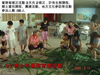 97 青少年暑期育樂活動 營隊每梯次活動 3 天共 2 梯次，計有生態課程、鄉土童玩課程、團康活動、地方文化參訪等活動 參加人數 :56 人 