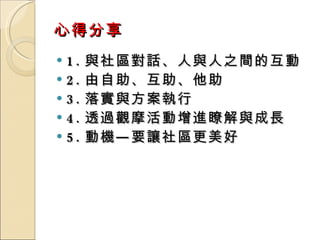 心得分享 1. 與社區對話、人與人之間的互動 2. 由自助、互助、他助 3. 落實與方案執行 4. 透過觀摩活動增進瞭解與成長 5. 動機—要讓社區更美好 