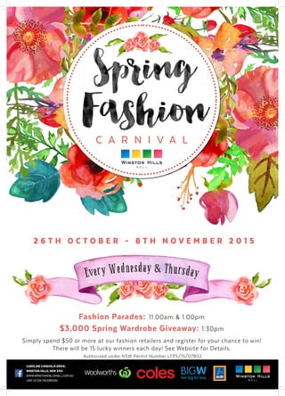CAROLINE CHISHOLM DRIVE,
WINSTON HILLS, NSW 2153
WWW.WINSTONHILLSMALL.COM.AU
LIKE US ON FACEBOOK!
Every Wednesday & Thursday
C A R N I V A L
2 6 T H O C T O B E R – 8 T H N O V E M B E R 2 0 1 5
Fashion Parades: 11.00am & 1.00pm
$3,000 Spring Wardrobe Giveaway: 1:30pm
Simply spend $50 or more at our fashion retailers and register for your chance to win!
There will be 15 lucky winners each day! See Website for Details.
Authorised under NSW Permit Number LTPS/15/07802
 