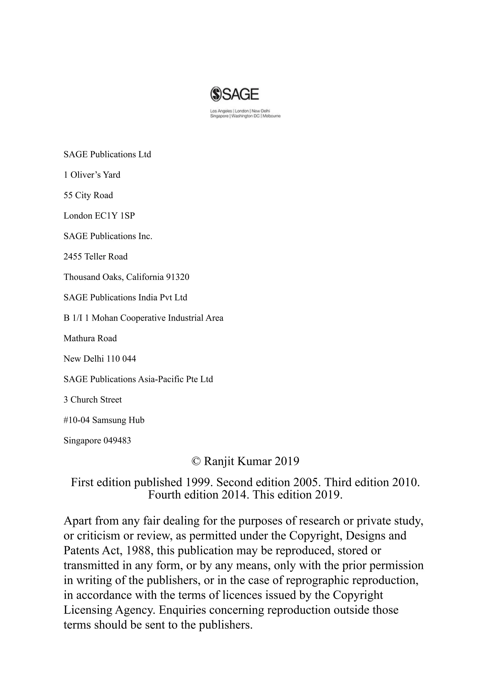 SAGE Publications Ltd
1 Oliver’s Yard
55 City Road
London EC1Y 1SP
SAGE Publications Inc.
2455 Teller Road
Thousand Oaks, California 91320
SAGE Publications India Pvt Ltd
B 1/I 1 Mohan Cooperative Industrial Area
Mathura Road
New Delhi 110 044
SAGE Publications Asia-Pacific Pte Ltd
3 Church Street
#10-04 Samsung Hub
Singapore 049483
© Ranjit Kumar 2019
First edition published 1999. Second edition 2005. Third edition 2010.
Fourth edition 2014. This edition 2019.
Apart from any fair dealing for the purposes of research or private study,
or criticism or review, as permitted under the Copyright, Designs and
Patents Act, 1988, this publication may be reproduced, stored or
transmitted in any form, or by any means, only with the prior permission
in writing of the publishers, or in the case of reprographic reproduction,
in accordance with the terms of licences issued by the Copyright
Licensing Agency. Enquiries concerning reproduction outside those
terms should be sent to the publishers.
 