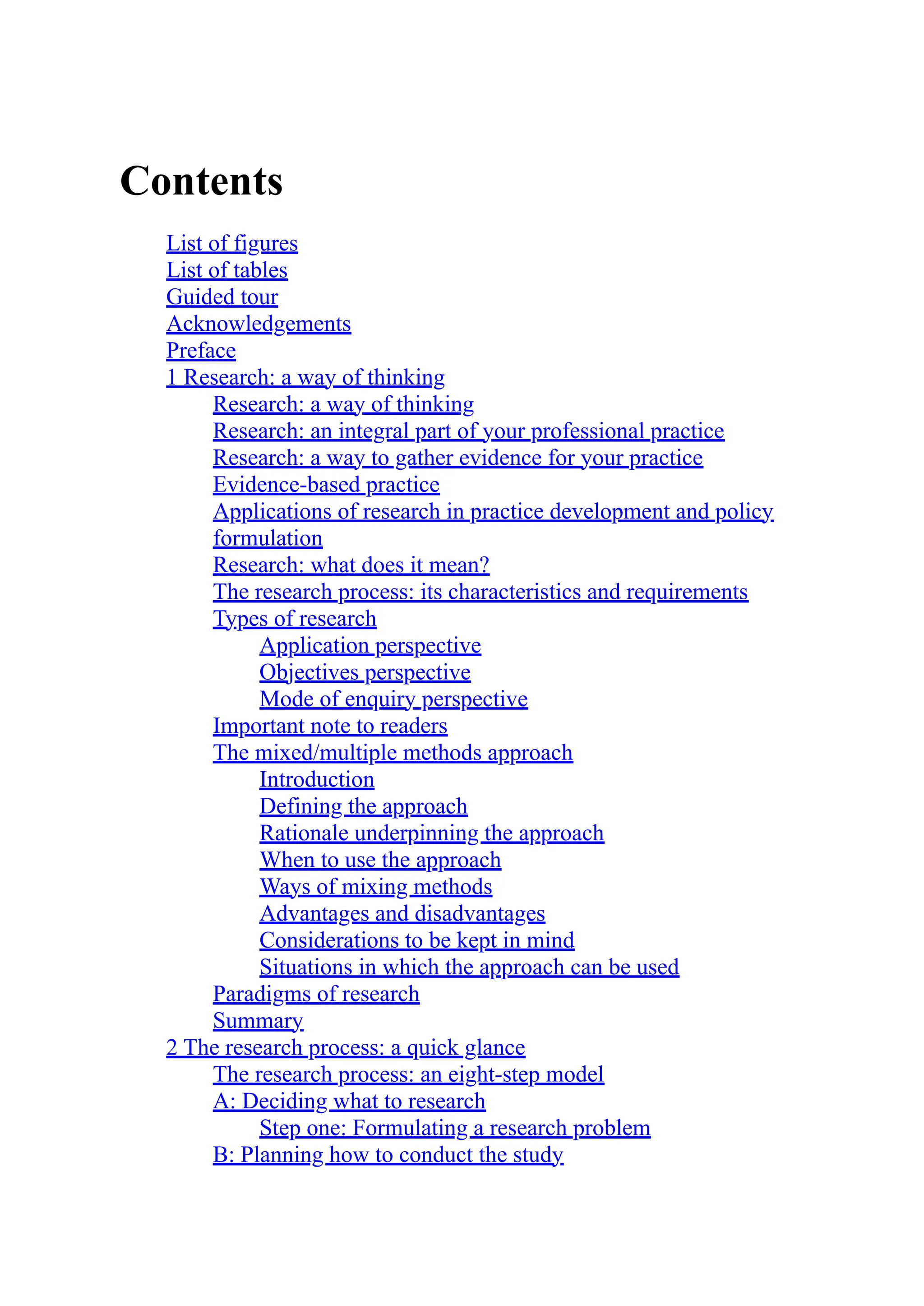 Contents
List of figures
List of tables
Guided tour
Acknowledgements
Preface
1 Research: a way of thinking
Research: a way of thinking
Research: an integral part of your professional practice
Research: a way to gather evidence for your practice
Evidence-based practice
Applications of research in practice development and policy
formulation
Research: what does it mean?
The research process: its characteristics and requirements
Types of research
Application perspective
Objectives perspective
Mode of enquiry perspective
Important note to readers
The mixed/multiple methods approach
Introduction
Defining the approach
Rationale underpinning the approach
When to use the approach
Ways of mixing methods
Advantages and disadvantages
Considerations to be kept in mind
Situations in which the approach can be used
Paradigms of research
Summary
2 The research process: a quick glance
The research process: an eight-step model
A: Deciding what to research
Step one: Formulating a research problem
B: Planning how to conduct the study
 