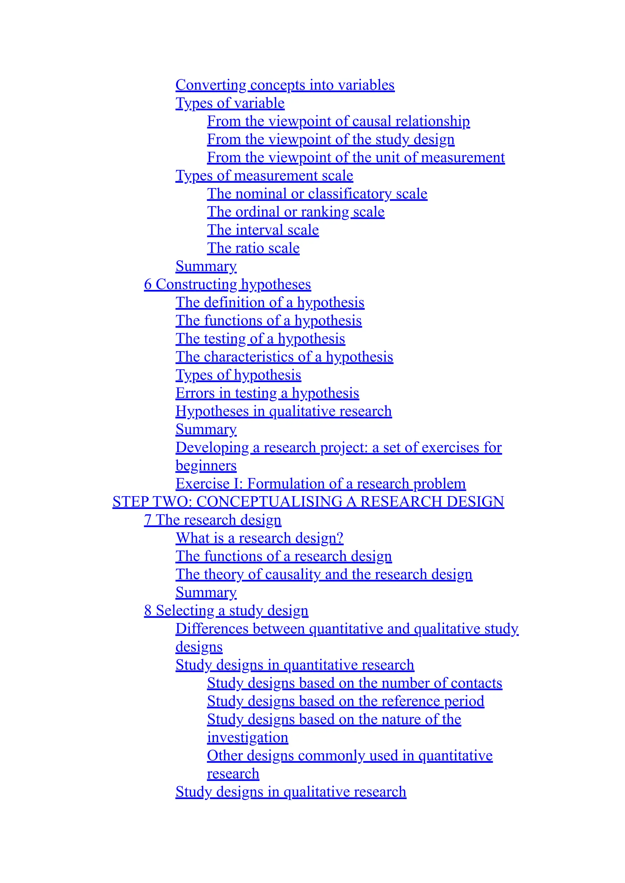 Converting concepts into variables
Types of variable
From the viewpoint of causal relationship
From the viewpoint of the study design
From the viewpoint of the unit of measurement
Types of measurement scale
The nominal or classificatory scale
The ordinal or ranking scale
The interval scale
The ratio scale
Summary
6 Constructing hypotheses
The definition of a hypothesis
The functions of a hypothesis
The testing of a hypothesis
The characteristics of a hypothesis
Types of hypothesis
Errors in testing a hypothesis
Hypotheses in qualitative research
Summary
Developing a research project: a set of exercises for
beginners
Exercise I: Formulation of a research problem
STEP TWO: CONCEPTUALISING A RESEARCH DESIGN
7 The research design
What is a research design?
The functions of a research design
The theory of causality and the research design
Summary
8 Selecting a study design
Differences between quantitative and qualitative study
designs
Study designs in quantitative research
Study designs based on the number of contacts
Study designs based on the reference period
Study designs based on the nature of the
investigation
Other designs commonly used in quantitative
research
Study designs in qualitative research
 