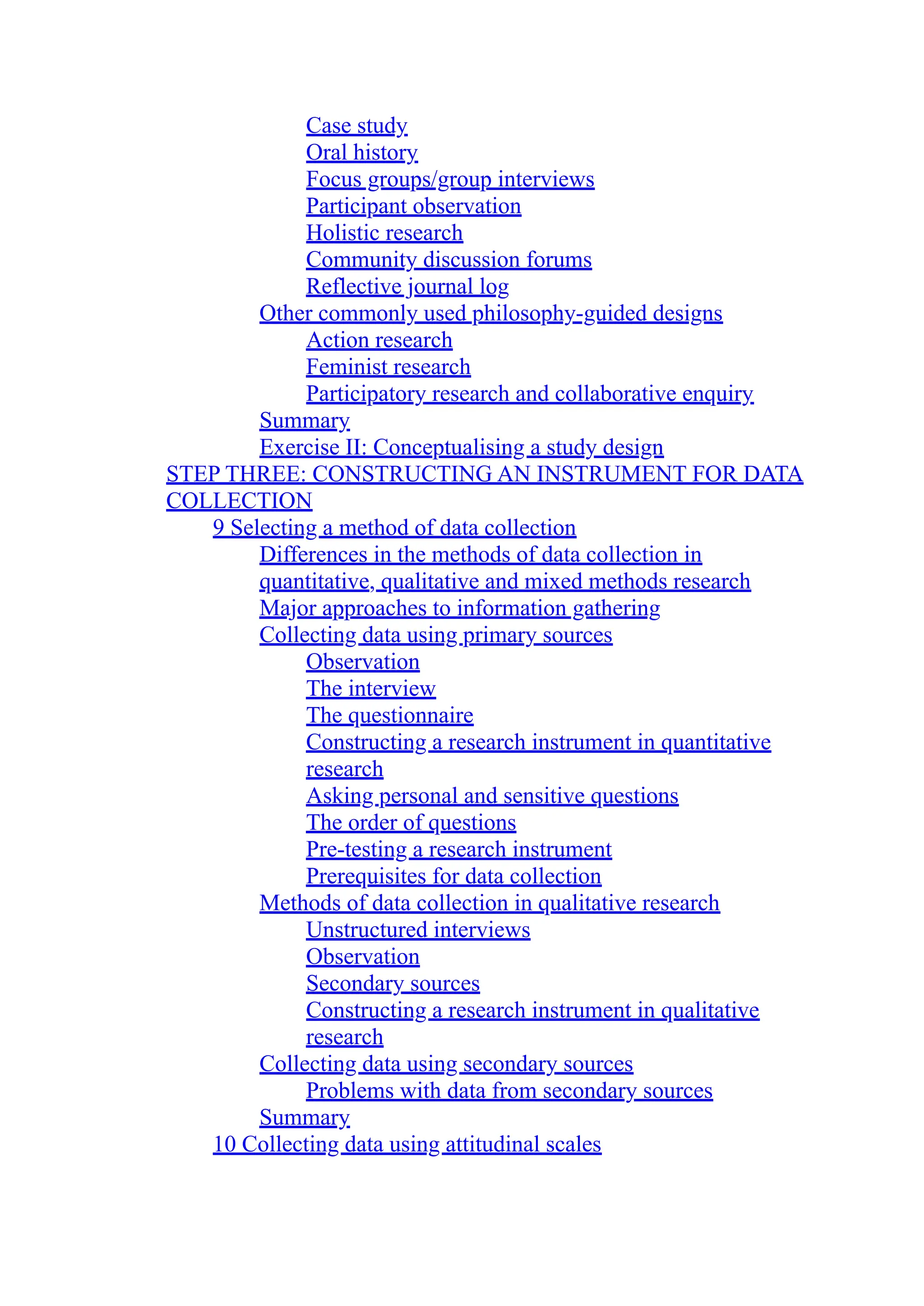 Case study
Oral history
Focus groups/group interviews
Participant observation
Holistic research
Community discussion forums
Reflective journal log
Other commonly used philosophy-guided designs
Action research
Feminist research
Participatory research and collaborative enquiry
Summary
Exercise II: Conceptualising a study design
STEP THREE: CONSTRUCTING AN INSTRUMENT FOR DATA
COLLECTION
9 Selecting a method of data collection
Differences in the methods of data collection in
quantitative, qualitative and mixed methods research
Major approaches to information gathering
Collecting data using primary sources
Observation
The interview
The questionnaire
Constructing a research instrument in quantitative
research
Asking personal and sensitive questions
The order of questions
Pre-testing a research instrument
Prerequisites for data collection
Methods of data collection in qualitative research
Unstructured interviews
Observation
Secondary sources
Constructing a research instrument in qualitative
research
Collecting data using secondary sources
Problems with data from secondary sources
Summary
10 Collecting data using attitudinal scales
 