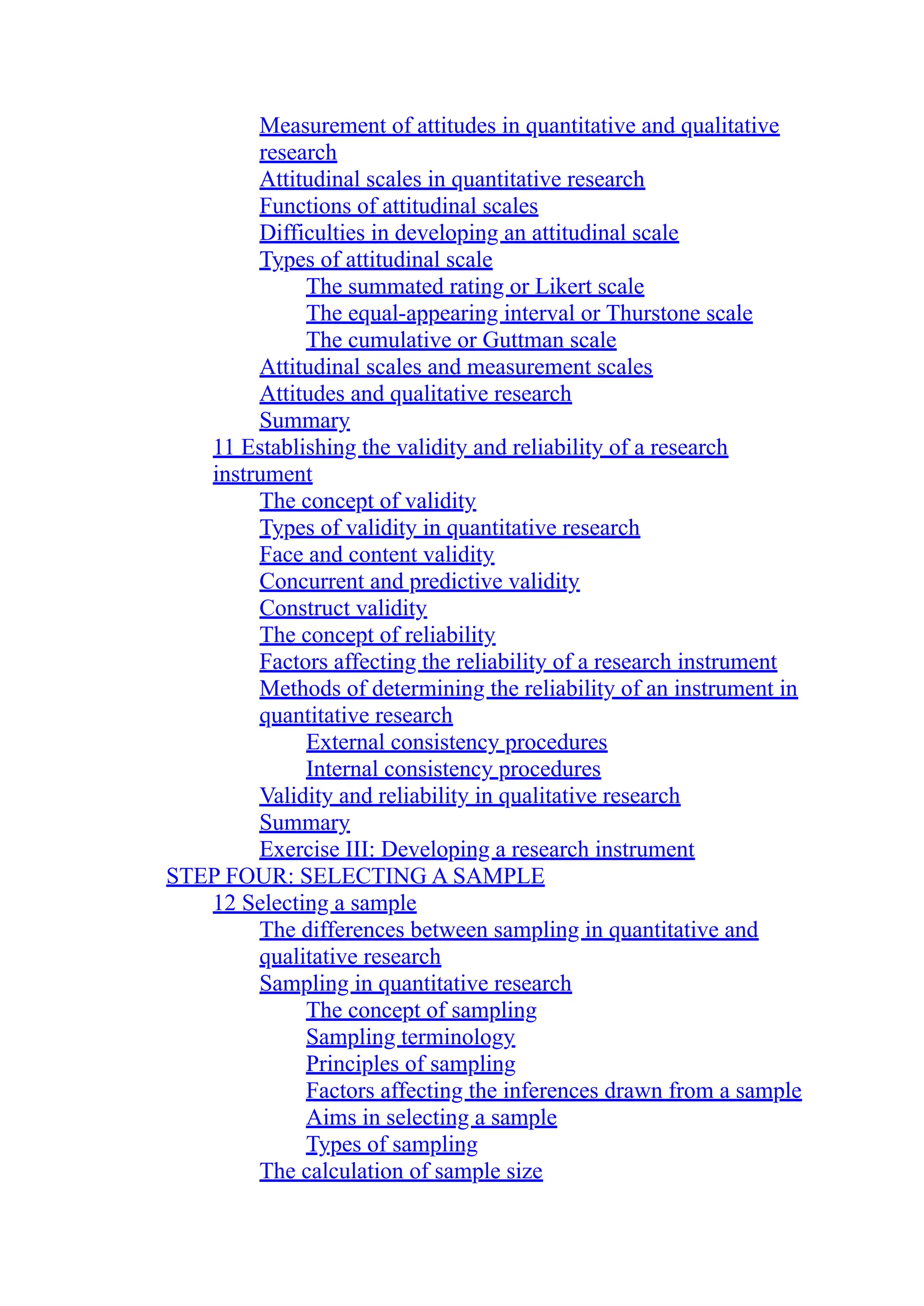 Measurement of attitudes in quantitative and qualitative
research
Attitudinal scales in quantitative research
Functions of attitudinal scales
Difficulties in developing an attitudinal scale
Types of attitudinal scale
The summated rating or Likert scale
The equal-appearing interval or Thurstone scale
The cumulative or Guttman scale
Attitudinal scales and measurement scales
Attitudes and qualitative research
Summary
11 Establishing the validity and reliability of a research
instrument
The concept of validity
Types of validity in quantitative research
Face and content validity
Concurrent and predictive validity
Construct validity
The concept of reliability
Factors affecting the reliability of a research instrument
Methods of determining the reliability of an instrument in
quantitative research
External consistency procedures
Internal consistency procedures
Validity and reliability in qualitative research
Summary
Exercise III: Developing a research instrument
STEP FOUR: SELECTING A SAMPLE
12 Selecting a sample
The differences between sampling in quantitative and
qualitative research
Sampling in quantitative research
The concept of sampling
Sampling terminology
Principles of sampling
Factors affecting the inferences drawn from a sample
Aims in selecting a sample
Types of sampling
The calculation of sample size
 