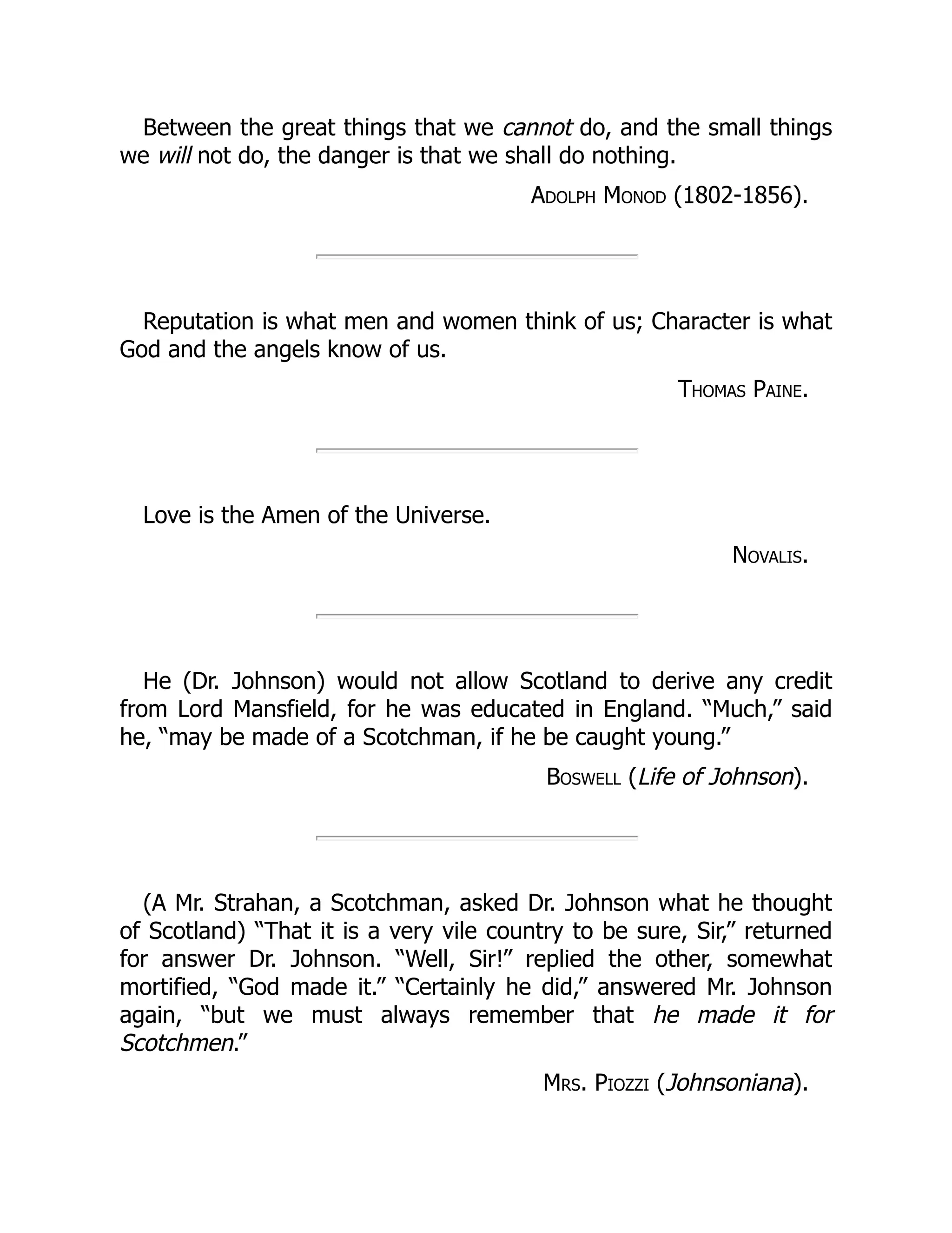 Between the great things that we cannot do, and the small things
we will not do, the danger is that we shall do nothing.
Adolph Monod (1802-1856).
Reputation is what men and women think of us; Character is what
God and the angels know of us.
Thomas Paine.
Love is the Amen of the Universe.
Novalis.
He (Dr. Johnson) would not allow Scotland to derive any credit
from Lord Mansfield, for he was educated in England. “Much,” said
he, “may be made of a Scotchman, if he be caught young.”
Boswell (Life of Johnson).
(A Mr. Strahan, a Scotchman, asked Dr. Johnson what he thought
of Scotland) “That it is a very vile country to be sure, Sir,” returned
for answer Dr. Johnson. “Well, Sir!” replied the other, somewhat
mortified, “God made it.” “Certainly he did,” answered Mr. Johnson
again, “but we must always remember that he made it for
Scotchmen.”
Mrs. Piozzi (Johnsoniana).
 