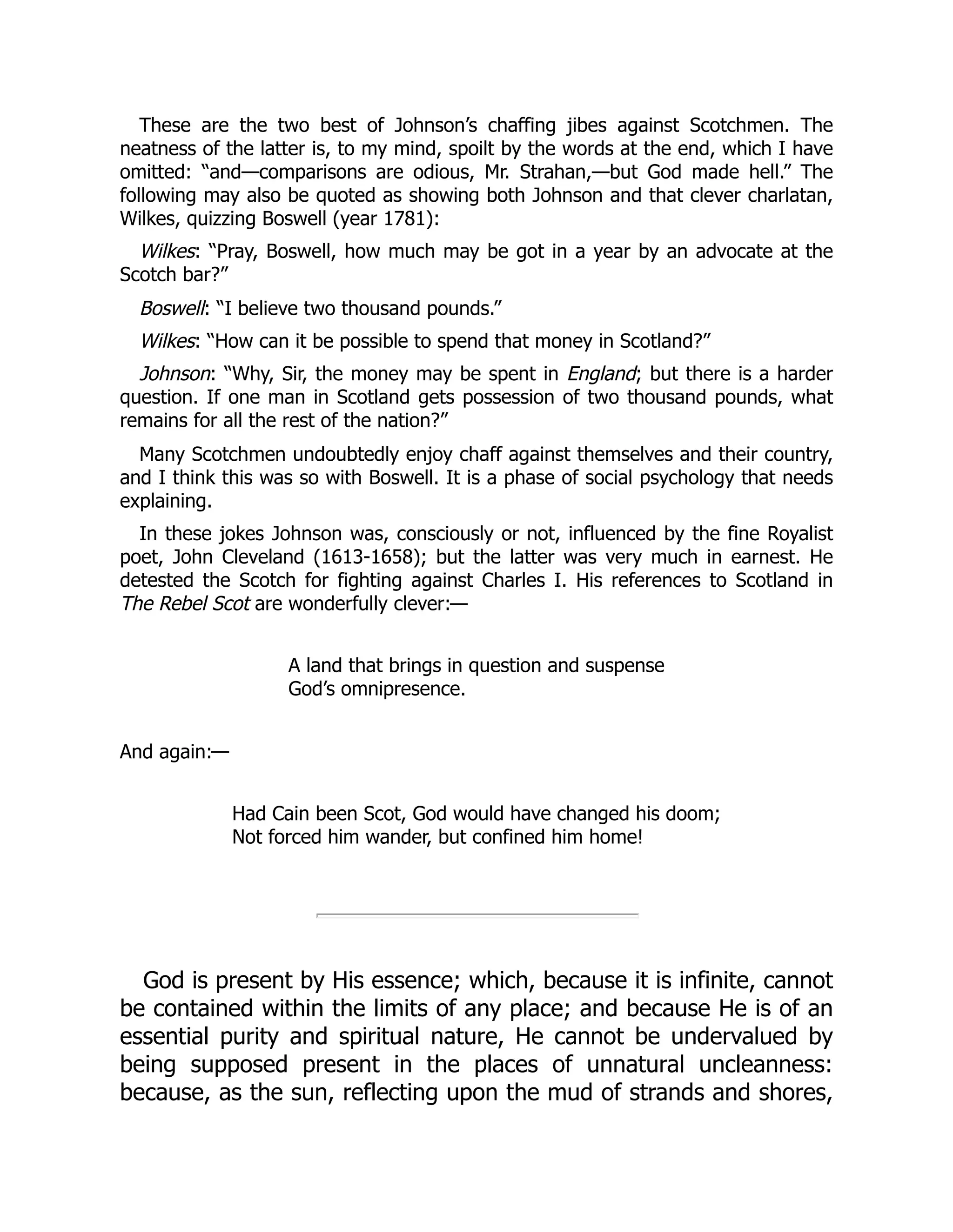 These are the two best of Johnson’s chaffing jibes against Scotchmen. The
neatness of the latter is, to my mind, spoilt by the words at the end, which I have
omitted: “and—comparisons are odious, Mr. Strahan,—but God made hell.” The
following may also be quoted as showing both Johnson and that clever charlatan,
Wilkes, quizzing Boswell (year 1781):
Wilkes: “Pray, Boswell, how much may be got in a year by an advocate at the
Scotch bar?”
Boswell: “I believe two thousand pounds.”
Wilkes: “How can it be possible to spend that money in Scotland?”
Johnson: “Why, Sir, the money may be spent in England; but there is a harder
question. If one man in Scotland gets possession of two thousand pounds, what
remains for all the rest of the nation?”
Many Scotchmen undoubtedly enjoy chaff against themselves and their country,
and I think this was so with Boswell. It is a phase of social psychology that needs
explaining.
In these jokes Johnson was, consciously or not, influenced by the fine Royalist
poet, John Cleveland (1613-1658); but the latter was very much in earnest. He
detested the Scotch for fighting against Charles I. His references to Scotland in
The Rebel Scot are wonderfully clever:—
A land that brings in question and suspense
God’s omnipresence.
And again:—
Had Cain been Scot, God would have changed his doom;
Not forced him wander, but confined him home!
God is present by His essence; which, because it is infinite, cannot
be contained within the limits of any place; and because He is of an
essential purity and spiritual nature, He cannot be undervalued by
being supposed present in the places of unnatural uncleanness:
because, as the sun, reflecting upon the mud of strands and shores,
 
