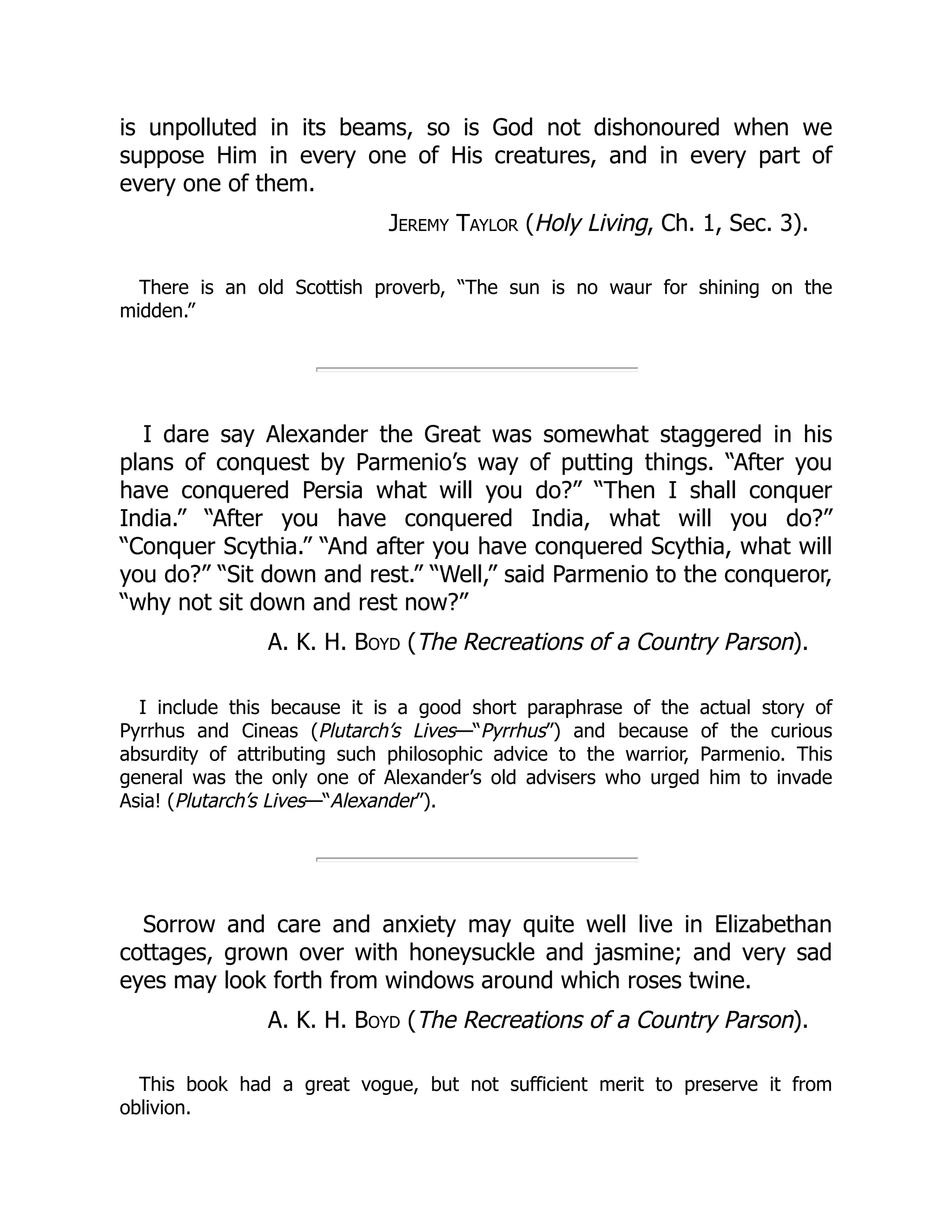 is unpolluted in its beams, so is God not dishonoured when we
suppose Him in every one of His creatures, and in every part of
every one of them.
Jeremy Taylor (Holy Living, Ch. 1, Sec. 3).
There is an old Scottish proverb, “The sun is no waur for shining on the
midden.”
I dare say Alexander the Great was somewhat staggered in his
plans of conquest by Parmenio’s way of putting things. “After you
have conquered Persia what will you do?” “Then I shall conquer
India.” “After you have conquered India, what will you do?”
“Conquer Scythia.” “And after you have conquered Scythia, what will
you do?” “Sit down and rest.” “Well,” said Parmenio to the conqueror,
“why not sit down and rest now?”
A. K. H. Boyd (The Recreations of a Country Parson).
I include this because it is a good short paraphrase of the actual story of
Pyrrhus and Cineas (Plutarch’s Lives—“Pyrrhus”) and because of the curious
absurdity of attributing such philosophic advice to the warrior, Parmenio. This
general was the only one of Alexander’s old advisers who urged him to invade
Asia! (Plutarch’s Lives—“Alexander”).
Sorrow and care and anxiety may quite well live in Elizabethan
cottages, grown over with honeysuckle and jasmine; and very sad
eyes may look forth from windows around which roses twine.
A. K. H. Boyd (The Recreations of a Country Parson).
This book had a great vogue, but not sufficient merit to preserve it from
oblivion.
 