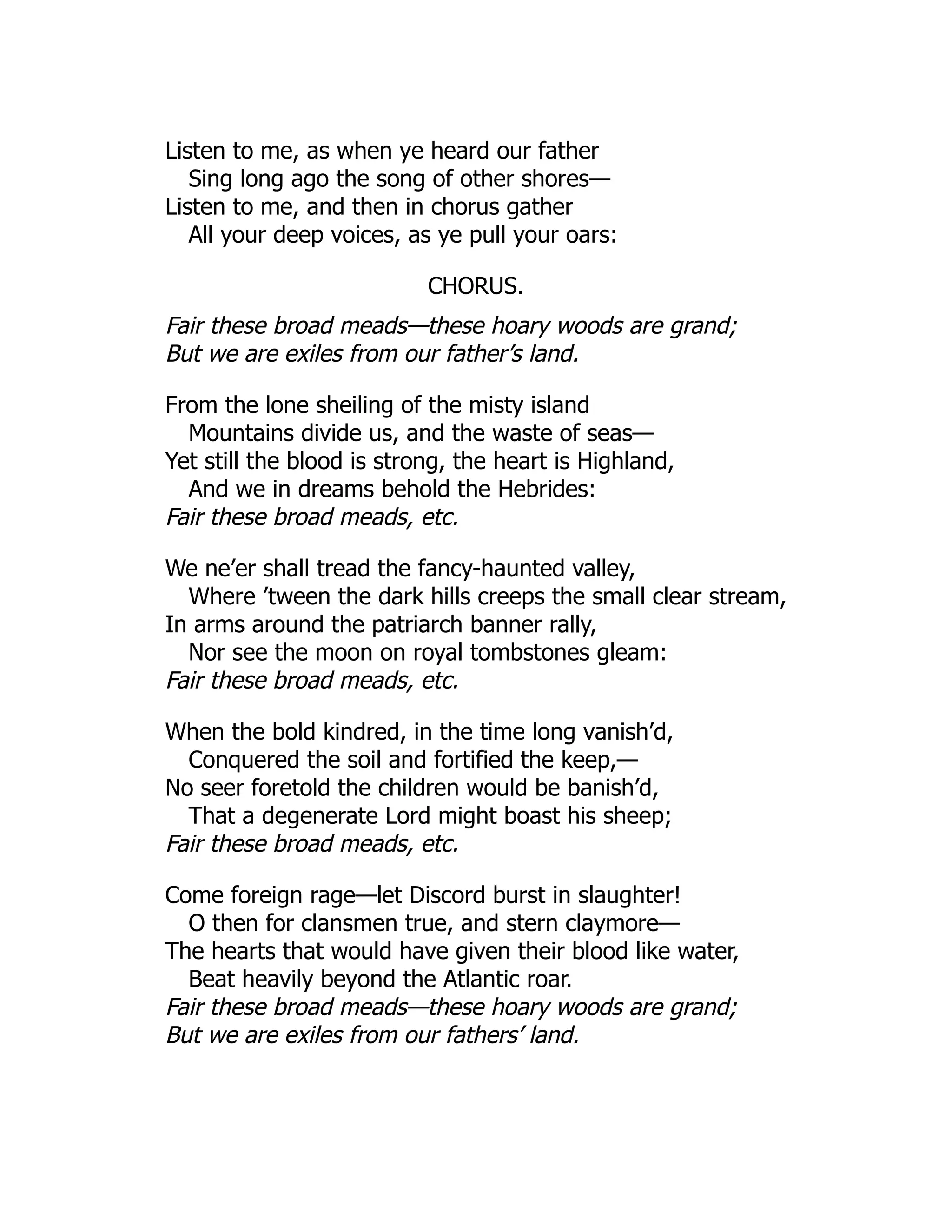 Listen to me, as when ye heard our father
Sing long ago the song of other shores—
Listen to me, and then in chorus gather
All your deep voices, as ye pull your oars:
CHORUS.
Fair these broad meads—these hoary woods are grand;
But we are exiles from our father’s land.
From the lone sheiling of the misty island
Mountains divide us, and the waste of seas—
Yet still the blood is strong, the heart is Highland,
And we in dreams behold the Hebrides:
Fair these broad meads, etc.
We ne’er shall tread the fancy-haunted valley,
Where ’tween the dark hills creeps the small clear stream,
In arms around the patriarch banner rally,
Nor see the moon on royal tombstones gleam:
Fair these broad meads, etc.
When the bold kindred, in the time long vanish’d,
Conquered the soil and fortified the keep,—
No seer foretold the children would be banish’d,
That a degenerate Lord might boast his sheep;
Fair these broad meads, etc.
Come foreign rage—let Discord burst in slaughter!
O then for clansmen true, and stern claymore—
The hearts that would have given their blood like water,
Beat heavily beyond the Atlantic roar.
Fair these broad meads—these hoary woods are grand;
But we are exiles from our fathers’ land.
 