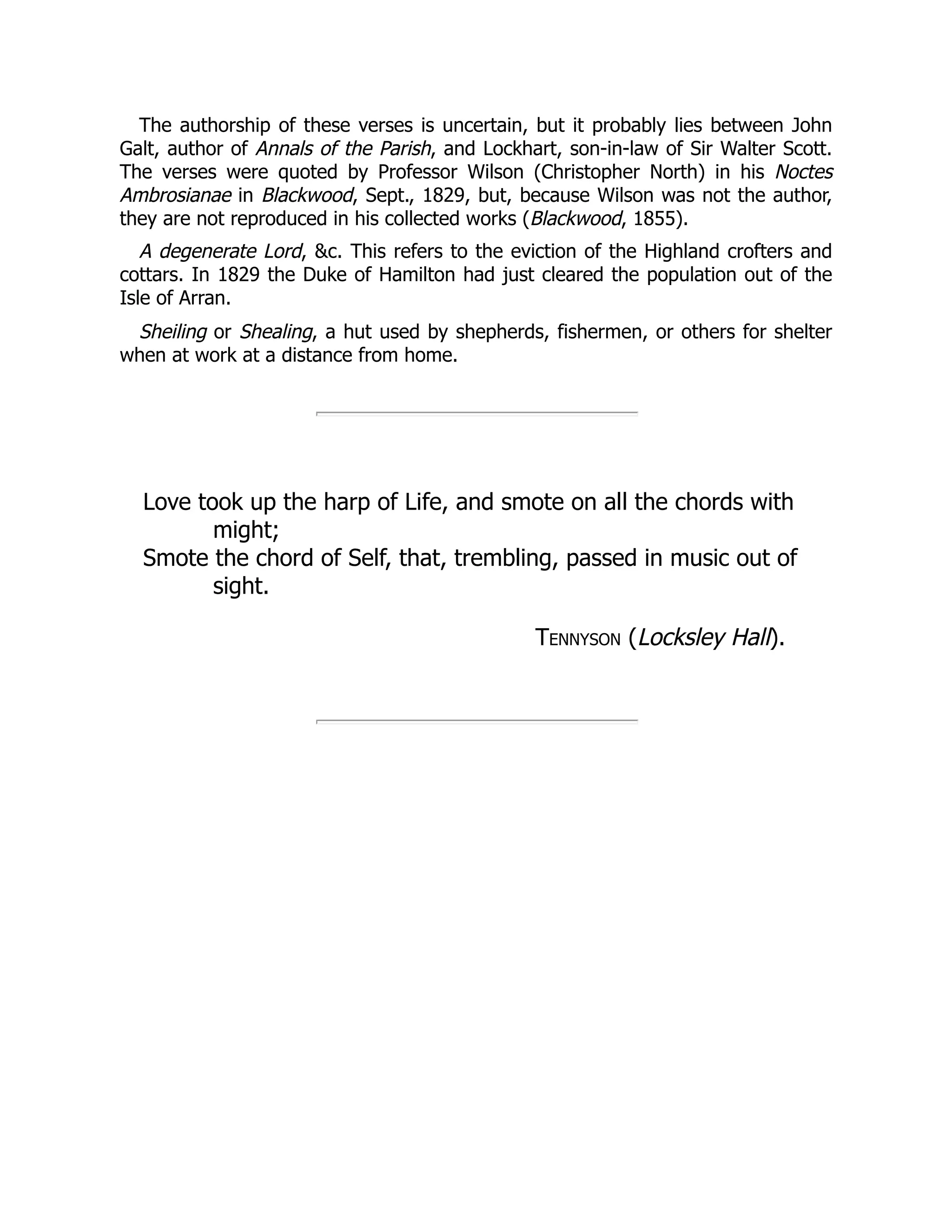 The authorship of these verses is uncertain, but it probably lies between John
Galt, author of Annals of the Parish, and Lockhart, son-in-law of Sir Walter Scott.
The verses were quoted by Professor Wilson (Christopher North) in his Noctes
Ambrosianae in Blackwood, Sept., 1829, but, because Wilson was not the author,
they are not reproduced in his collected works (Blackwood, 1855).
A degenerate Lord, &c. This refers to the eviction of the Highland crofters and
cottars. In 1829 the Duke of Hamilton had just cleared the population out of the
Isle of Arran.
Sheiling or Shealing, a hut used by shepherds, fishermen, or others for shelter
when at work at a distance from home.
Love took up the harp of Life, and smote on all the chords with
might;
Smote the chord of Self, that, trembling, passed in music out of
sight.
Tennyson (Locksley Hall).
 