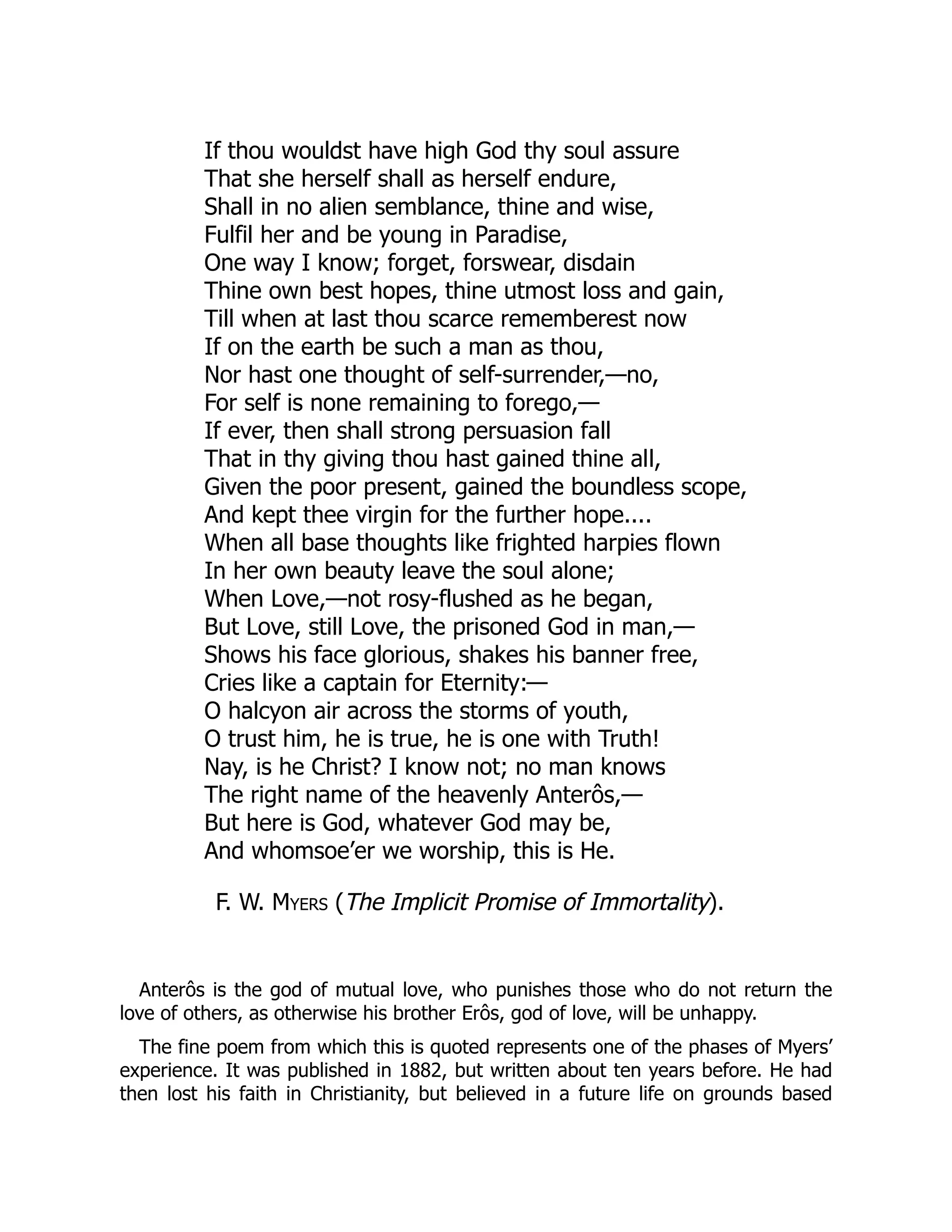 If thou wouldst have high God thy soul assure
That she herself shall as herself endure,
Shall in no alien semblance, thine and wise,
Fulfil her and be young in Paradise,
One way I know; forget, forswear, disdain
Thine own best hopes, thine utmost loss and gain,
Till when at last thou scarce rememberest now
If on the earth be such a man as thou,
Nor hast one thought of self-surrender,—no,
For self is none remaining to forego,—
If ever, then shall strong persuasion fall
That in thy giving thou hast gained thine all,
Given the poor present, gained the boundless scope,
And kept thee virgin for the further hope....
When all base thoughts like frighted harpies flown
In her own beauty leave the soul alone;
When Love,—not rosy-flushed as he began,
But Love, still Love, the prisoned God in man,—
Shows his face glorious, shakes his banner free,
Cries like a captain for Eternity:—
O halcyon air across the storms of youth,
O trust him, he is true, he is one with Truth!
Nay, is he Christ? I know not; no man knows
The right name of the heavenly Anterôs,—
But here is God, whatever God may be,
And whomsoe’er we worship, this is He.
F. W. Myers (The Implicit Promise of Immortality).
Anterôs is the god of mutual love, who punishes those who do not return the
love of others, as otherwise his brother Erôs, god of love, will be unhappy.
The fine poem from which this is quoted represents one of the phases of Myers’
experience. It was published in 1882, but written about ten years before. He had
then lost his faith in Christianity, but believed in a future life on grounds based
 