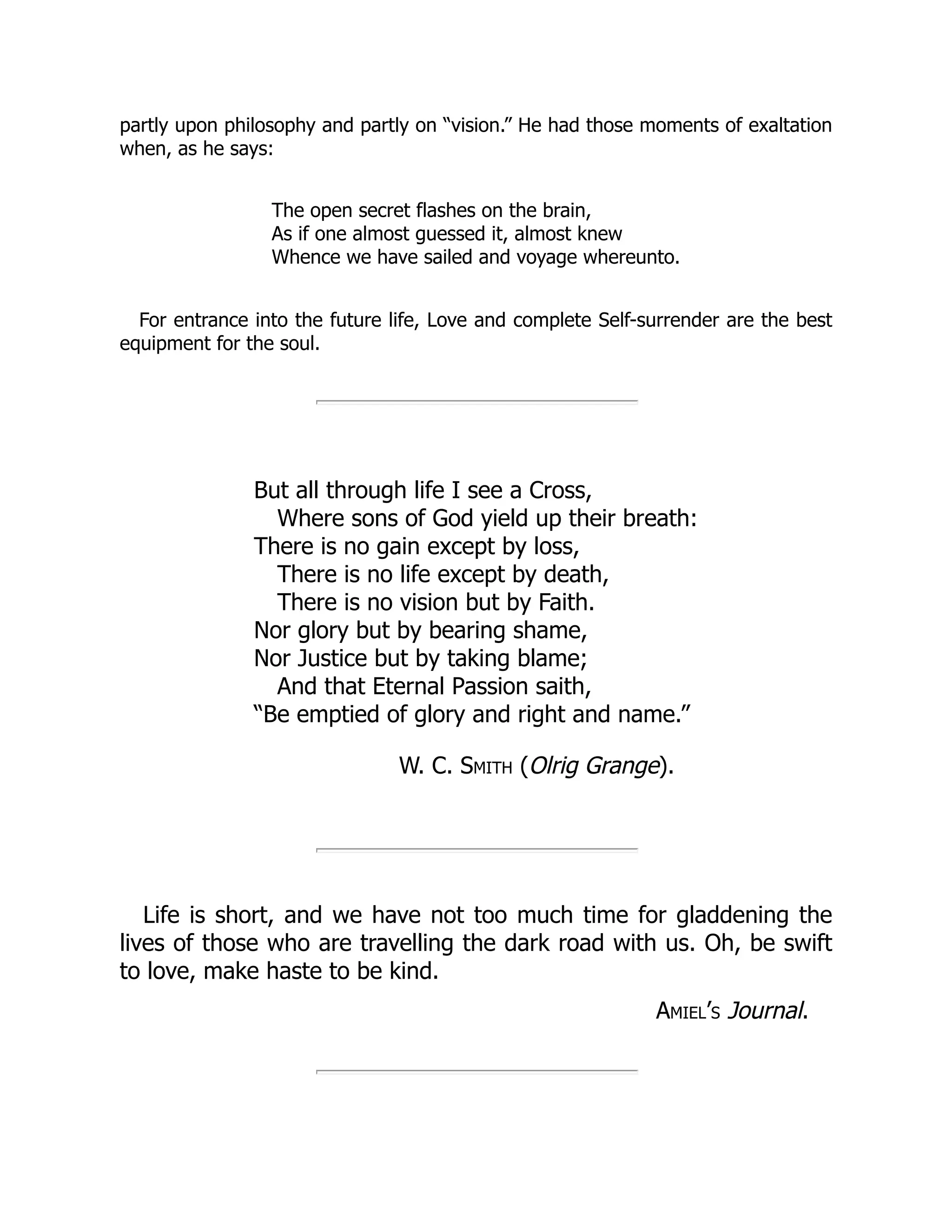 partly upon philosophy and partly on “vision.” He had those moments of exaltation
when, as he says:
The open secret flashes on the brain,
As if one almost guessed it, almost knew
Whence we have sailed and voyage whereunto.
For entrance into the future life, Love and complete Self-surrender are the best
equipment for the soul.
But all through life I see a Cross,
Where sons of God yield up their breath:
There is no gain except by loss,
There is no life except by death,
There is no vision but by Faith.
Nor glory but by bearing shame,
Nor Justice but by taking blame;
And that Eternal Passion saith,
“Be emptied of glory and right and name.”
W. C. Smith (Olrig Grange).
Life is short, and we have not too much time for gladdening the
lives of those who are travelling the dark road with us. Oh, be swift
to love, make haste to be kind.
Amiel’s Journal.
 
