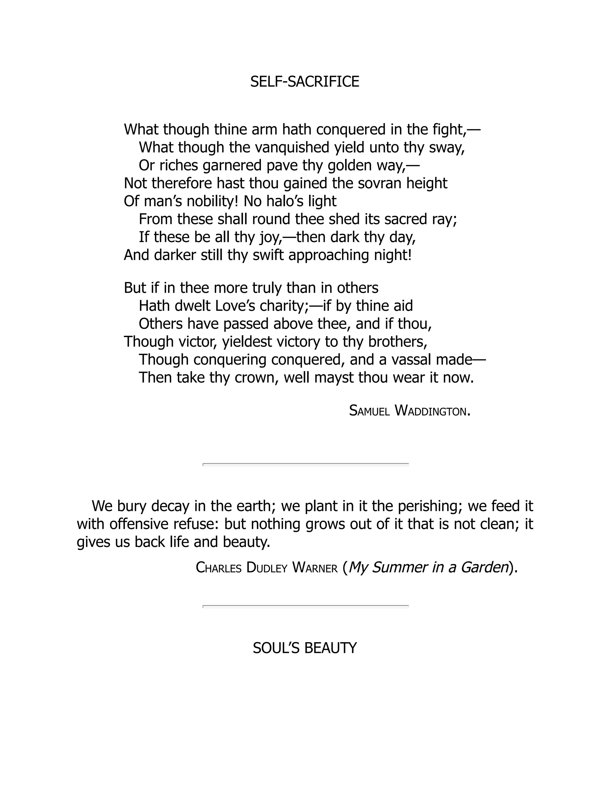 SELF-SACRIFICE
What though thine arm hath conquered in the fight,—
What though the vanquished yield unto thy sway,
Or riches garnered pave thy golden way,—
Not therefore hast thou gained the sovran height
Of man’s nobility! No halo’s light
From these shall round thee shed its sacred ray;
If these be all thy joy,—then dark thy day,
And darker still thy swift approaching night!
But if in thee more truly than in others
Hath dwelt Love’s charity;—if by thine aid
Others have passed above thee, and if thou,
Though victor, yieldest victory to thy brothers,
Though conquering conquered, and a vassal made—
Then take thy crown, well mayst thou wear it now.
Samuel Waddington.
We bury decay in the earth; we plant in it the perishing; we feed it
with offensive refuse: but nothing grows out of it that is not clean; it
gives us back life and beauty.
Charles Dudley Warner (My Summer in a Garden).
SOUL’S BEAUTY
 