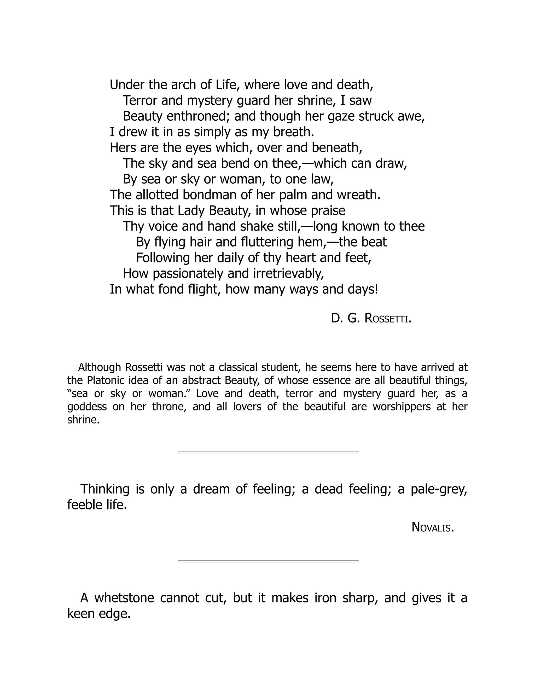 Under the arch of Life, where love and death,
Terror and mystery guard her shrine, I saw
Beauty enthroned; and though her gaze struck awe,
I drew it in as simply as my breath.
Hers are the eyes which, over and beneath,
The sky and sea bend on thee,—which can draw,
By sea or sky or woman, to one law,
The allotted bondman of her palm and wreath.
This is that Lady Beauty, in whose praise
Thy voice and hand shake still,—long known to thee
By flying hair and fluttering hem,—the beat
Following her daily of thy heart and feet,
How passionately and irretrievably,
In what fond flight, how many ways and days!
D. G. Rossetti.
Although Rossetti was not a classical student, he seems here to have arrived at
the Platonic idea of an abstract Beauty, of whose essence are all beautiful things,
“sea or sky or woman.” Love and death, terror and mystery guard her, as a
goddess on her throne, and all lovers of the beautiful are worshippers at her
shrine.
Thinking is only a dream of feeling; a dead feeling; a pale-grey,
feeble life.
Novalis.
A whetstone cannot cut, but it makes iron sharp, and gives it a
keen edge.
 