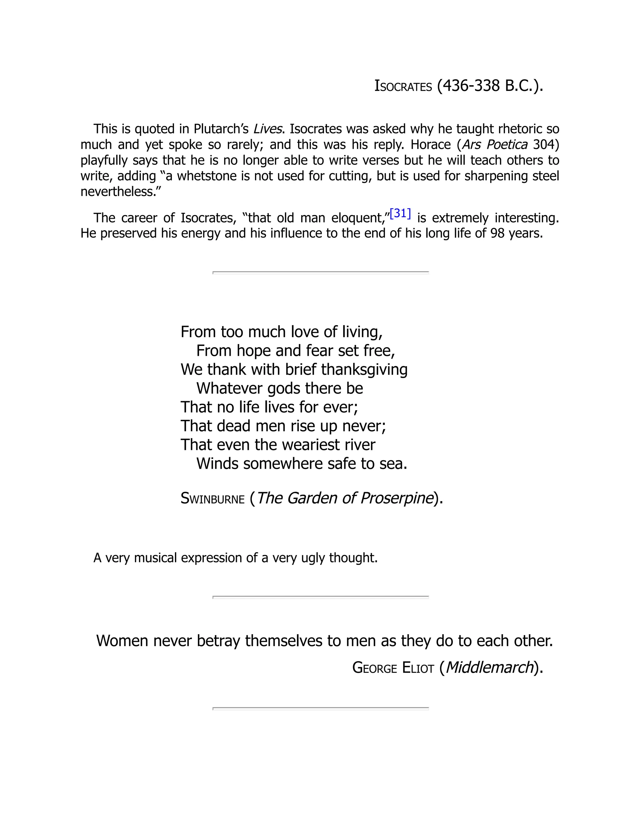 Isocrates (436-338 B.C.).
This is quoted in Plutarch’s Lives. Isocrates was asked why he taught rhetoric so
much and yet spoke so rarely; and this was his reply. Horace (Ars Poetica 304)
playfully says that he is no longer able to write verses but he will teach others to
write, adding “a whetstone is not used for cutting, but is used for sharpening steel
nevertheless.”
The career of Isocrates, “that old man eloquent,”[31] is extremely interesting.
He preserved his energy and his influence to the end of his long life of 98 years.
From too much love of living,
From hope and fear set free,
We thank with brief thanksgiving
Whatever gods there be
That no life lives for ever;
That dead men rise up never;
That even the weariest river
Winds somewhere safe to sea.
Swinburne (The Garden of Proserpine).
A very musical expression of a very ugly thought.
Women never betray themselves to men as they do to each other.
George Eliot (Middlemarch).
 