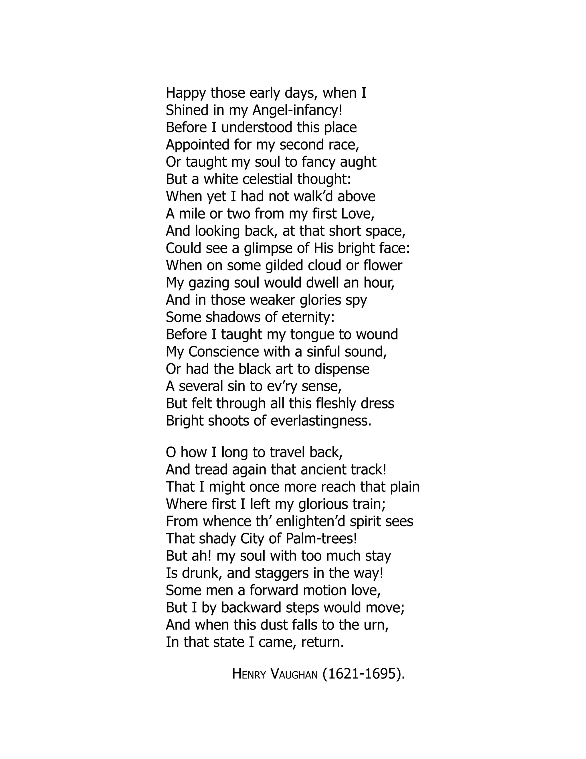 Happy those early days, when I
Shined in my Angel-infancy!
Before I understood this place
Appointed for my second race,
Or taught my soul to fancy aught
But a white celestial thought:
When yet I had not walk’d above
A mile or two from my first Love,
And looking back, at that short space,
Could see a glimpse of His bright face:
When on some gilded cloud or flower
My gazing soul would dwell an hour,
And in those weaker glories spy
Some shadows of eternity:
Before I taught my tongue to wound
My Conscience with a sinful sound,
Or had the black art to dispense
A several sin to ev’ry sense,
But felt through all this fleshly dress
Bright shoots of everlastingness.
O how I long to travel back,
And tread again that ancient track!
That I might once more reach that plain
Where first I left my glorious train;
From whence th’ enlighten’d spirit sees
That shady City of Palm-trees!
But ah! my soul with too much stay
Is drunk, and staggers in the way!
Some men a forward motion love,
But I by backward steps would move;
And when this dust falls to the urn,
In that state I came, return.
Henry Vaughan (1621-1695).
 