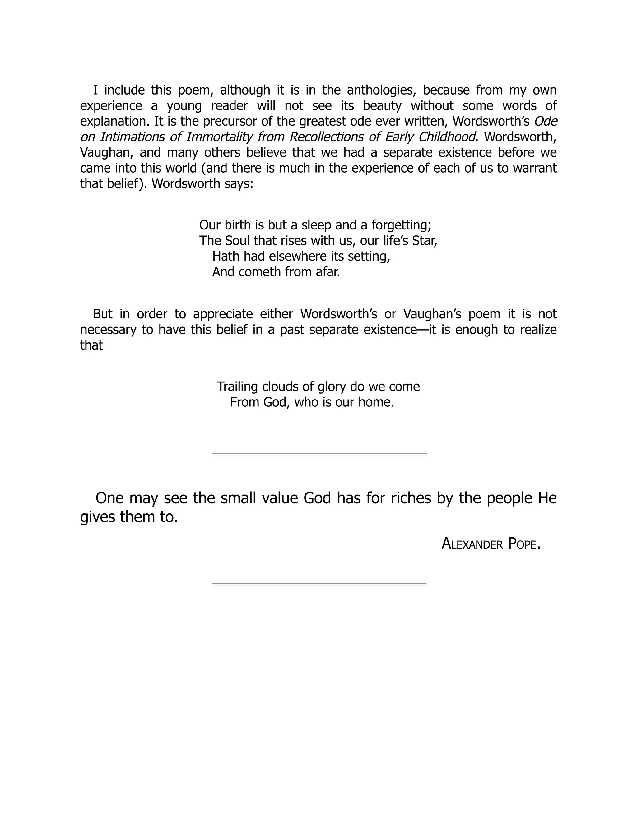 I include this poem, although it is in the anthologies, because from my own
experience a young reader will not see its beauty without some words of
explanation. It is the precursor of the greatest ode ever written, Wordsworth’s Ode
on Intimations of Immortality from Recollections of Early Childhood. Wordsworth,
Vaughan, and many others believe that we had a separate existence before we
came into this world (and there is much in the experience of each of us to warrant
that belief). Wordsworth says:
Our birth is but a sleep and a forgetting;
The Soul that rises with us, our life’s Star,
Hath had elsewhere its setting,
And cometh from afar.
But in order to appreciate either Wordsworth’s or Vaughan’s poem it is not
necessary to have this belief in a past separate existence—it is enough to realize
that
Trailing clouds of glory do we come
From God, who is our home.
One may see the small value God has for riches by the people He
gives them to.
Alexander Pope.
 