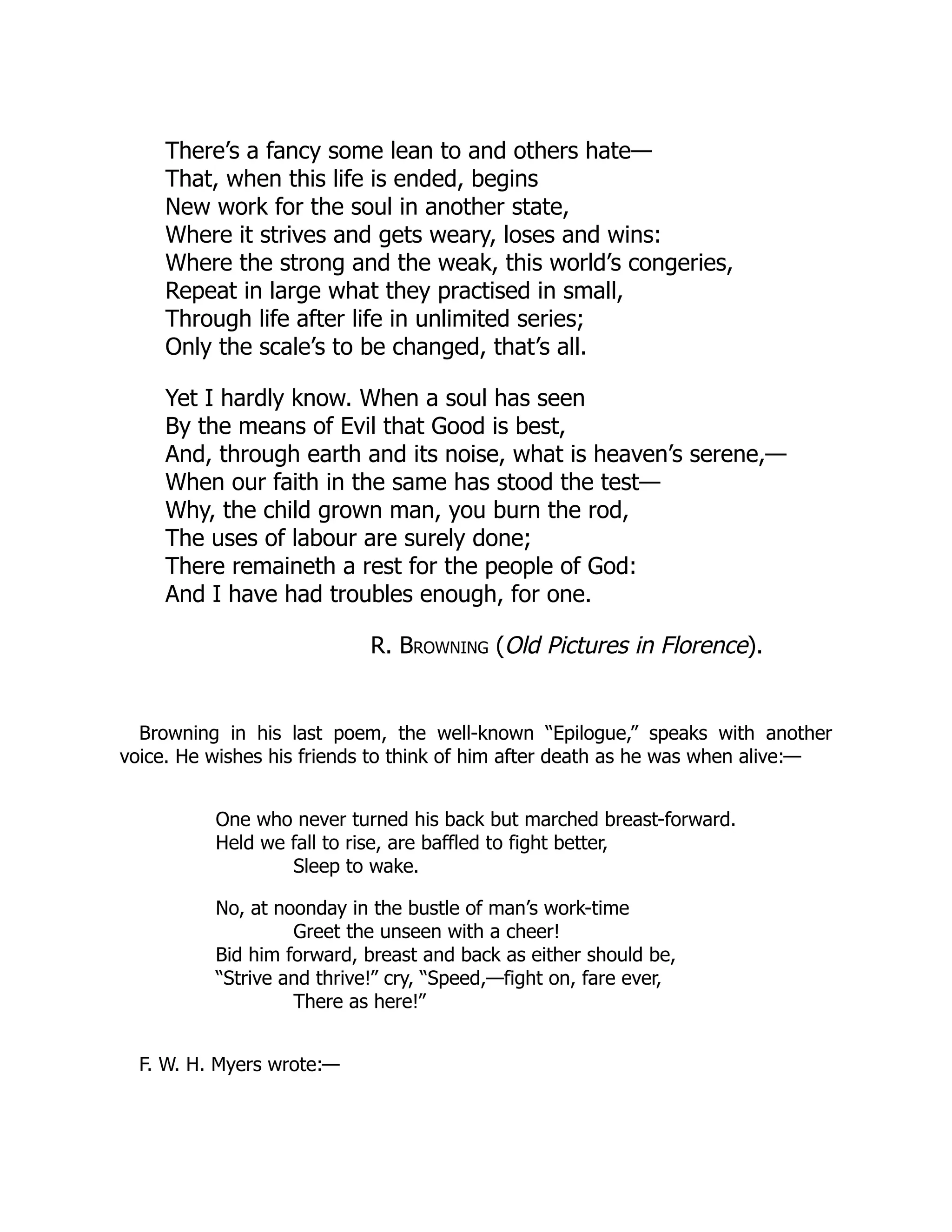 There’s a fancy some lean to and others hate—
That, when this life is ended, begins
New work for the soul in another state,
Where it strives and gets weary, loses and wins:
Where the strong and the weak, this world’s congeries,
Repeat in large what they practised in small,
Through life after life in unlimited series;
Only the scale’s to be changed, that’s all.
Yet I hardly know. When a soul has seen
By the means of Evil that Good is best,
And, through earth and its noise, what is heaven’s serene,—
When our faith in the same has stood the test—
Why, the child grown man, you burn the rod,
The uses of labour are surely done;
There remaineth a rest for the people of God:
And I have had troubles enough, for one.
R. Browning (Old Pictures in Florence).
Browning in his last poem, the well-known “Epilogue,” speaks with another
voice. He wishes his friends to think of him after death as he was when alive:—
One who never turned his back but marched breast-forward.
Held we fall to rise, are baffled to fight better,
Sleep to wake.
No, at noonday in the bustle of man’s work-time
Greet the unseen with a cheer!
Bid him forward, breast and back as either should be,
“Strive and thrive!” cry, “Speed,—fight on, fare ever,
There as here!”
F. W. H. Myers wrote:—
 