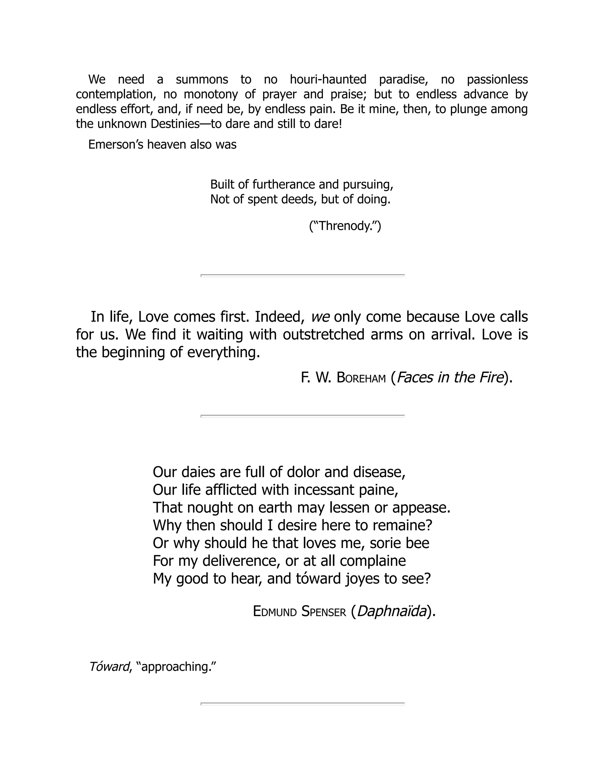 We need a summons to no houri-haunted paradise, no passionless
contemplation, no monotony of prayer and praise; but to endless advance by
endless effort, and, if need be, by endless pain. Be it mine, then, to plunge among
the unknown Destinies—to dare and still to dare!
Emerson’s heaven also was
Built of furtherance and pursuing,
Not of spent deeds, but of doing.
(“Threnody.”)
In life, Love comes first. Indeed, we only come because Love calls
for us. We find it waiting with outstretched arms on arrival. Love is
the beginning of everything.
F. W. Boreham (Faces in the Fire).
Our daies are full of dolor and disease,
Our life afflicted with incessant paine,
That nought on earth may lessen or appease.
Why then should I desire here to remaine?
Or why should he that loves me, sorie bee
For my deliverence, or at all complaine
My good to hear, and tóward joyes to see?
Edmund Spenser (Daphnaïda).
Tóward, “approaching.”
 