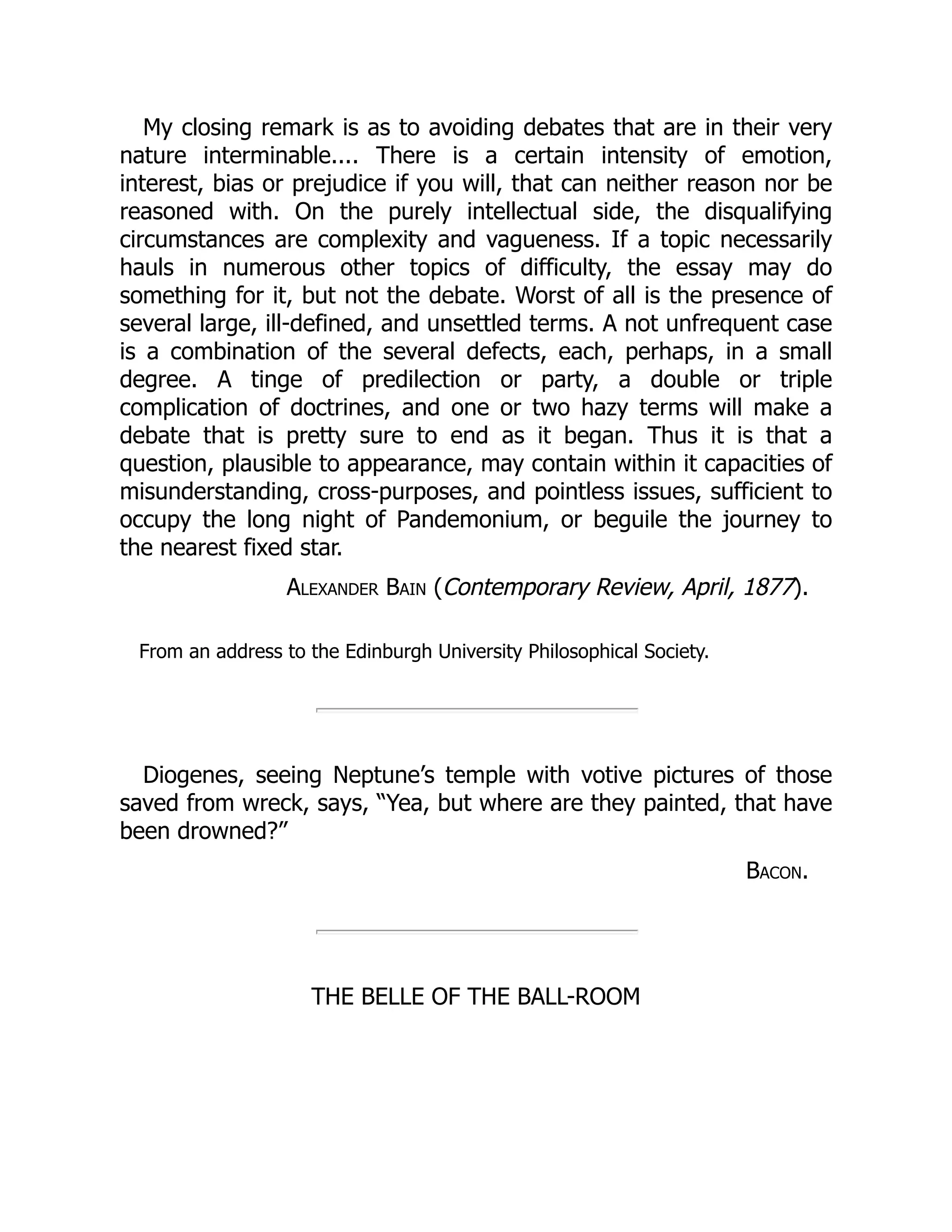 My closing remark is as to avoiding debates that are in their very
nature interminable.... There is a certain intensity of emotion,
interest, bias or prejudice if you will, that can neither reason nor be
reasoned with. On the purely intellectual side, the disqualifying
circumstances are complexity and vagueness. If a topic necessarily
hauls in numerous other topics of difficulty, the essay may do
something for it, but not the debate. Worst of all is the presence of
several large, ill-defined, and unsettled terms. A not unfrequent case
is a combination of the several defects, each, perhaps, in a small
degree. A tinge of predilection or party, a double or triple
complication of doctrines, and one or two hazy terms will make a
debate that is pretty sure to end as it began. Thus it is that a
question, plausible to appearance, may contain within it capacities of
misunderstanding, cross-purposes, and pointless issues, sufficient to
occupy the long night of Pandemonium, or beguile the journey to
the nearest fixed star.
Alexander Bain (Contemporary Review, April, 1877).
From an address to the Edinburgh University Philosophical Society.
Diogenes, seeing Neptune’s temple with votive pictures of those
saved from wreck, says, “Yea, but where are they painted, that have
been drowned?”
Bacon.
THE BELLE OF THE BALL-ROOM
 