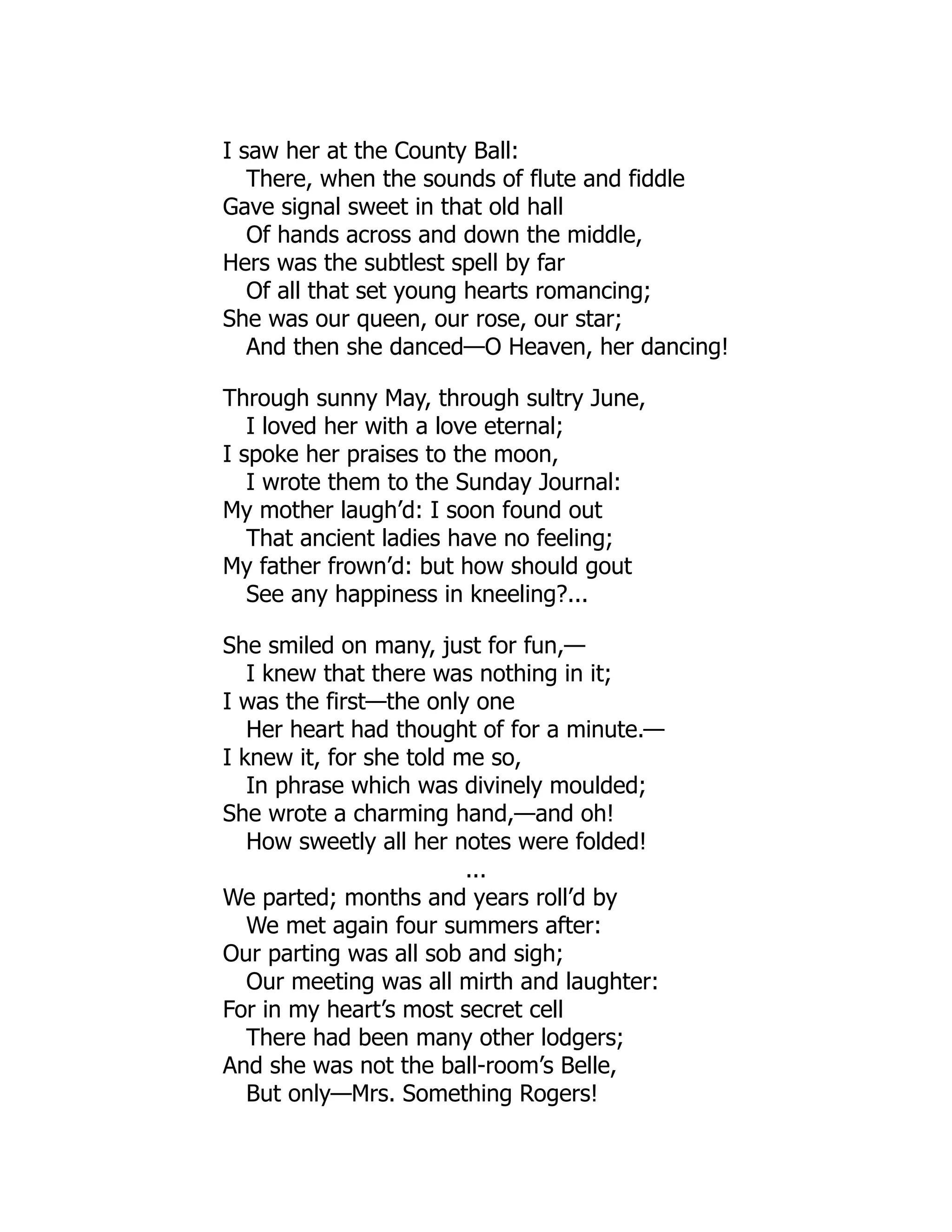 I saw her at the County Ball:
There, when the sounds of flute and fiddle
Gave signal sweet in that old hall
Of hands across and down the middle,
Hers was the subtlest spell by far
Of all that set young hearts romancing;
She was our queen, our rose, our star;
And then she danced—O Heaven, her dancing!
Through sunny May, through sultry June,
I loved her with a love eternal;
I spoke her praises to the moon,
I wrote them to the Sunday Journal:
My mother laugh’d: I soon found out
That ancient ladies have no feeling;
My father frown’d: but how should gout
See any happiness in kneeling?...
She smiled on many, just for fun,—
I knew that there was nothing in it;
I was the first—the only one
Her heart had thought of for a minute.—
I knew it, for she told me so,
In phrase which was divinely moulded;
She wrote a charming hand,—and oh!
How sweetly all her notes were folded!
...
We parted; months and years roll’d by
We met again four summers after:
Our parting was all sob and sigh;
Our meeting was all mirth and laughter:
For in my heart’s most secret cell
There had been many other lodgers;
And she was not the ball-room’s Belle,
But only—Mrs. Something Rogers!
 