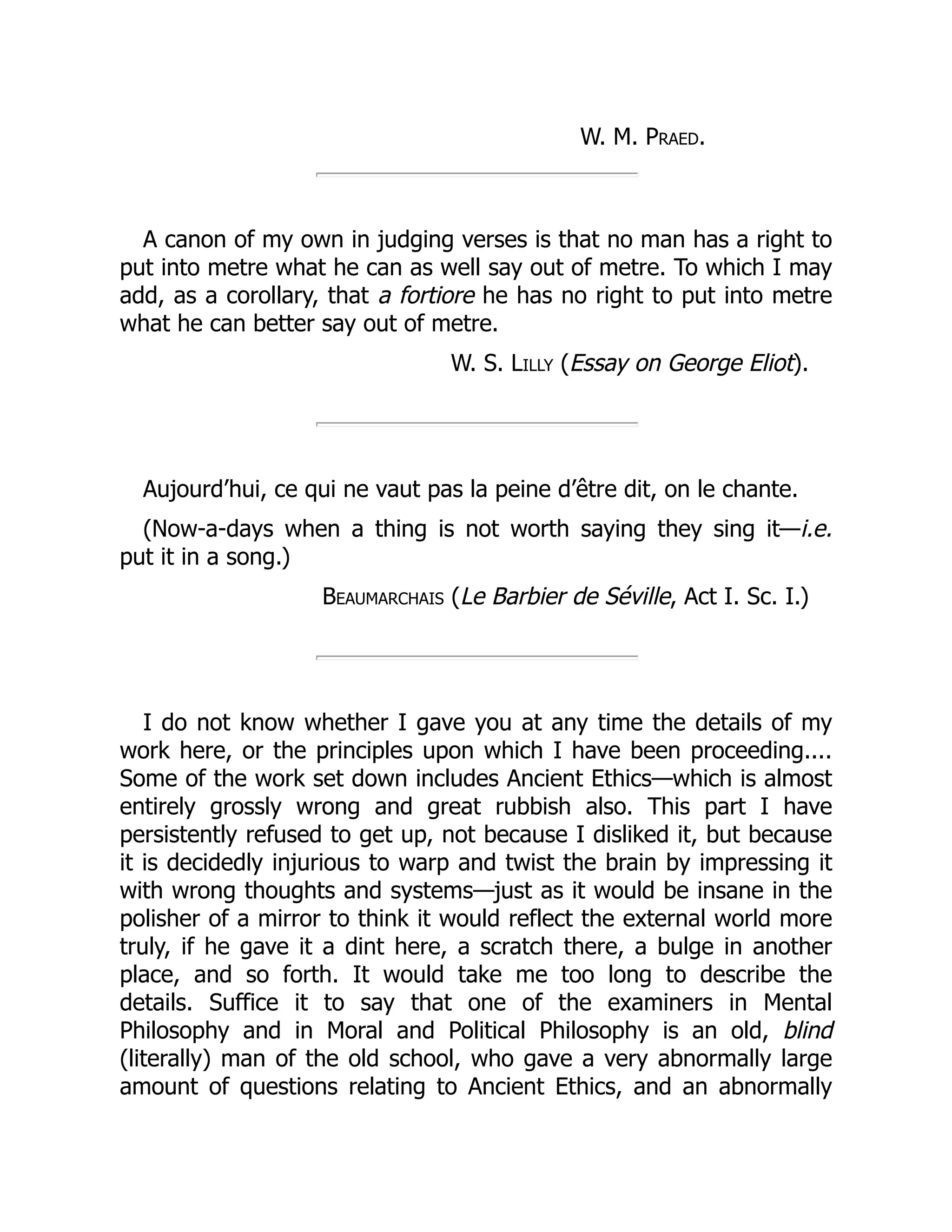 W. M. Praed.
A canon of my own in judging verses is that no man has a right to
put into metre what he can as well say out of metre. To which I may
add, as a corollary, that a fortiore he has no right to put into metre
what he can better say out of metre.
W. S. Lilly (Essay on George Eliot).
Aujourd’hui, ce qui ne vaut pas la peine d’être dit, on le chante.
(Now-a-days when a thing is not worth saying they sing it—i.e.
put it in a song.)
Beaumarchais (Le Barbier de Séville, Act I. Sc. I.)
I do not know whether I gave you at any time the details of my
work here, or the principles upon which I have been proceeding....
Some of the work set down includes Ancient Ethics—which is almost
entirely grossly wrong and great rubbish also. This part I have
persistently refused to get up, not because I disliked it, but because
it is decidedly injurious to warp and twist the brain by impressing it
with wrong thoughts and systems—just as it would be insane in the
polisher of a mirror to think it would reflect the external world more
truly, if he gave it a dint here, a scratch there, a bulge in another
place, and so forth. It would take me too long to describe the
details. Suffice it to say that one of the examiners in Mental
Philosophy and in Moral and Political Philosophy is an old, blind
(literally) man of the old school, who gave a very abnormally large
amount of questions relating to Ancient Ethics, and an abnormally
 