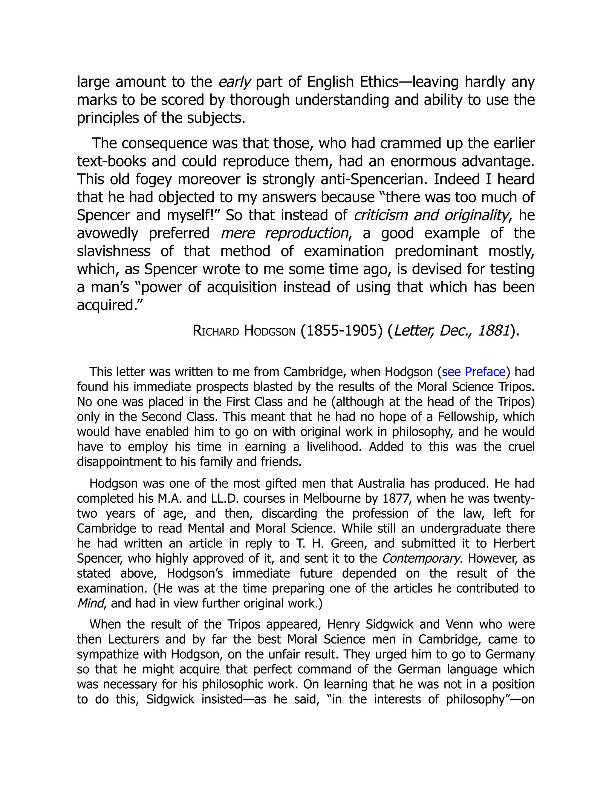 large amount to the early part of English Ethics—leaving hardly any
marks to be scored by thorough understanding and ability to use the
principles of the subjects.
The consequence was that those, who had crammed up the earlier
text-books and could reproduce them, had an enormous advantage.
This old fogey moreover is strongly anti-Spencerian. Indeed I heard
that he had objected to my answers because “there was too much of
Spencer and myself!” So that instead of criticism and originality, he
avowedly preferred mere reproduction, a good example of the
slavishness of that method of examination predominant mostly,
which, as Spencer wrote to me some time ago, is devised for testing
a man’s “power of acquisition instead of using that which has been
acquired.”
Richard Hodgson (1855-1905) (Letter, Dec., 1881).
This letter was written to me from Cambridge, when Hodgson (see Preface) had
found his immediate prospects blasted by the results of the Moral Science Tripos.
No one was placed in the First Class and he (although at the head of the Tripos)
only in the Second Class. This meant that he had no hope of a Fellowship, which
would have enabled him to go on with original work in philosophy, and he would
have to employ his time in earning a livelihood. Added to this was the cruel
disappointment to his family and friends.
Hodgson was one of the most gifted men that Australia has produced. He had
completed his M.A. and LL.D. courses in Melbourne by 1877, when he was twenty-
two years of age, and then, discarding the profession of the law, left for
Cambridge to read Mental and Moral Science. While still an undergraduate there
he had written an article in reply to T. H. Green, and submitted it to Herbert
Spencer, who highly approved of it, and sent it to the Contemporary. However, as
stated above, Hodgson’s immediate future depended on the result of the
examination. (He was at the time preparing one of the articles he contributed to
Mind, and had in view further original work.)
When the result of the Tripos appeared, Henry Sidgwick and Venn who were
then Lecturers and by far the best Moral Science men in Cambridge, came to
sympathize with Hodgson, on the unfair result. They urged him to go to Germany
so that he might acquire that perfect command of the German language which
was necessary for his philosophic work. On learning that he was not in a position
to do this, Sidgwick insisted—as he said, “in the interests of philosophy”—on
 