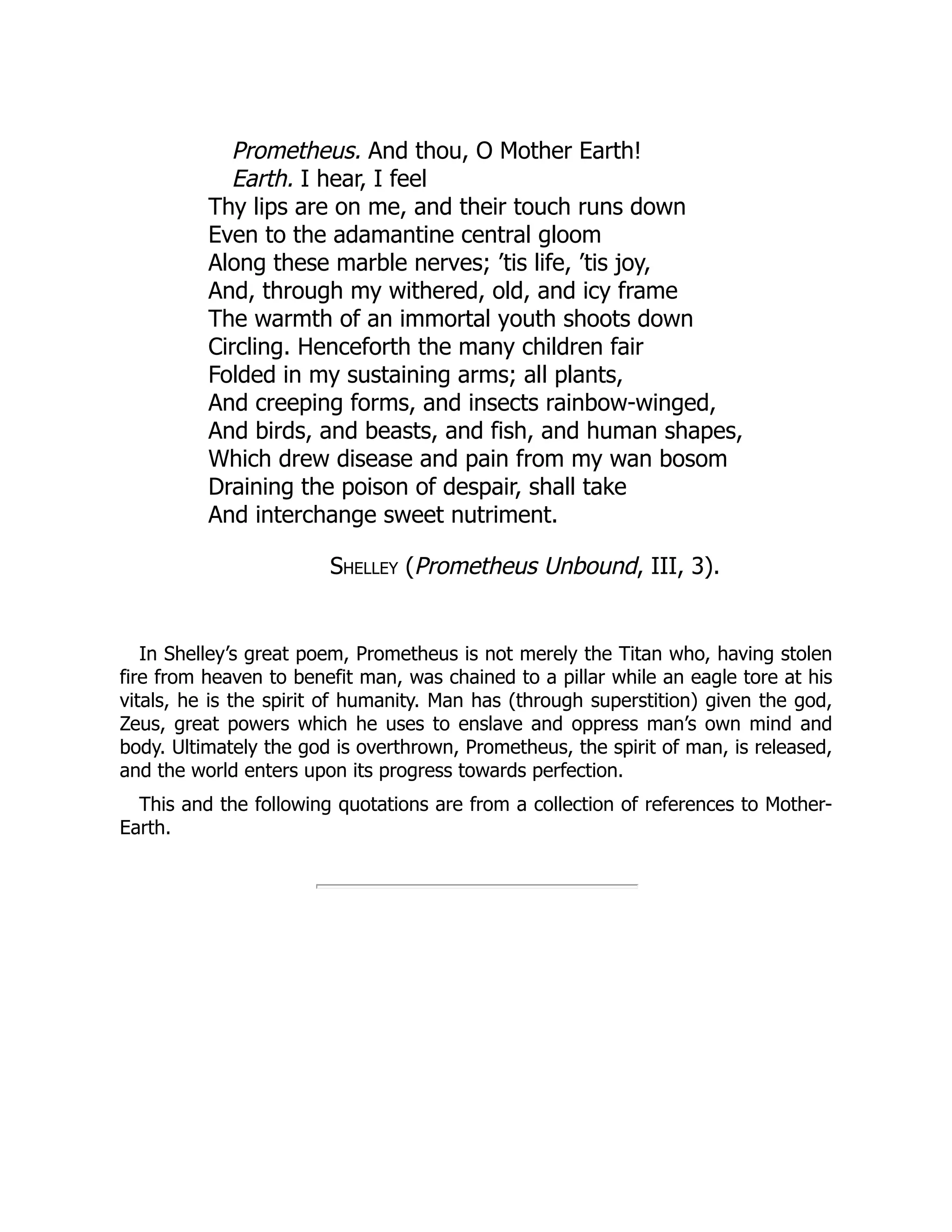 Prometheus. And thou, O Mother Earth!
Earth. I hear, I feel
Thy lips are on me, and their touch runs down
Even to the adamantine central gloom
Along these marble nerves; ’tis life, ’tis joy,
And, through my withered, old, and icy frame
The warmth of an immortal youth shoots down
Circling. Henceforth the many children fair
Folded in my sustaining arms; all plants,
And creeping forms, and insects rainbow-winged,
And birds, and beasts, and fish, and human shapes,
Which drew disease and pain from my wan bosom
Draining the poison of despair, shall take
And interchange sweet nutriment.
Shelley (Prometheus Unbound, III, 3).
In Shelley’s great poem, Prometheus is not merely the Titan who, having stolen
fire from heaven to benefit man, was chained to a pillar while an eagle tore at his
vitals, he is the spirit of humanity. Man has (through superstition) given the god,
Zeus, great powers which he uses to enslave and oppress man’s own mind and
body. Ultimately the god is overthrown, Prometheus, the spirit of man, is released,
and the world enters upon its progress towards perfection.
This and the following quotations are from a collection of references to Mother-
Earth.
 
