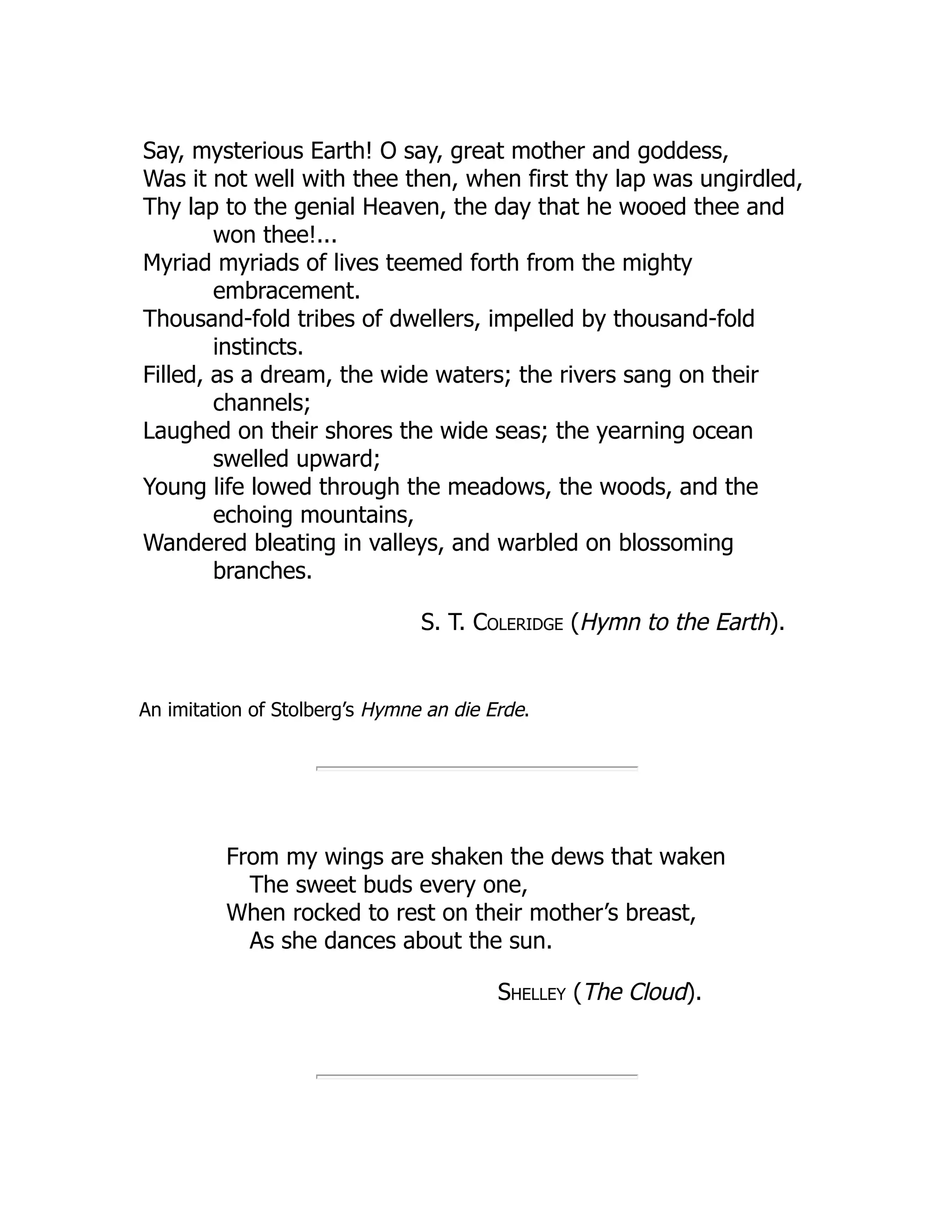 Say, mysterious Earth! O say, great mother and goddess,
Was it not well with thee then, when first thy lap was ungirdled,
Thy lap to the genial Heaven, the day that he wooed thee and
won thee!...
Myriad myriads of lives teemed forth from the mighty
embracement.
Thousand-fold tribes of dwellers, impelled by thousand-fold
instincts.
Filled, as a dream, the wide waters; the rivers sang on their
channels;
Laughed on their shores the wide seas; the yearning ocean
swelled upward;
Young life lowed through the meadows, the woods, and the
echoing mountains,
Wandered bleating in valleys, and warbled on blossoming
branches.
S. T. Coleridge (Hymn to the Earth).
An imitation of Stolberg’s Hymne an die Erde.
From my wings are shaken the dews that waken
The sweet buds every one,
When rocked to rest on their mother’s breast,
As she dances about the sun.
Shelley (The Cloud).
 