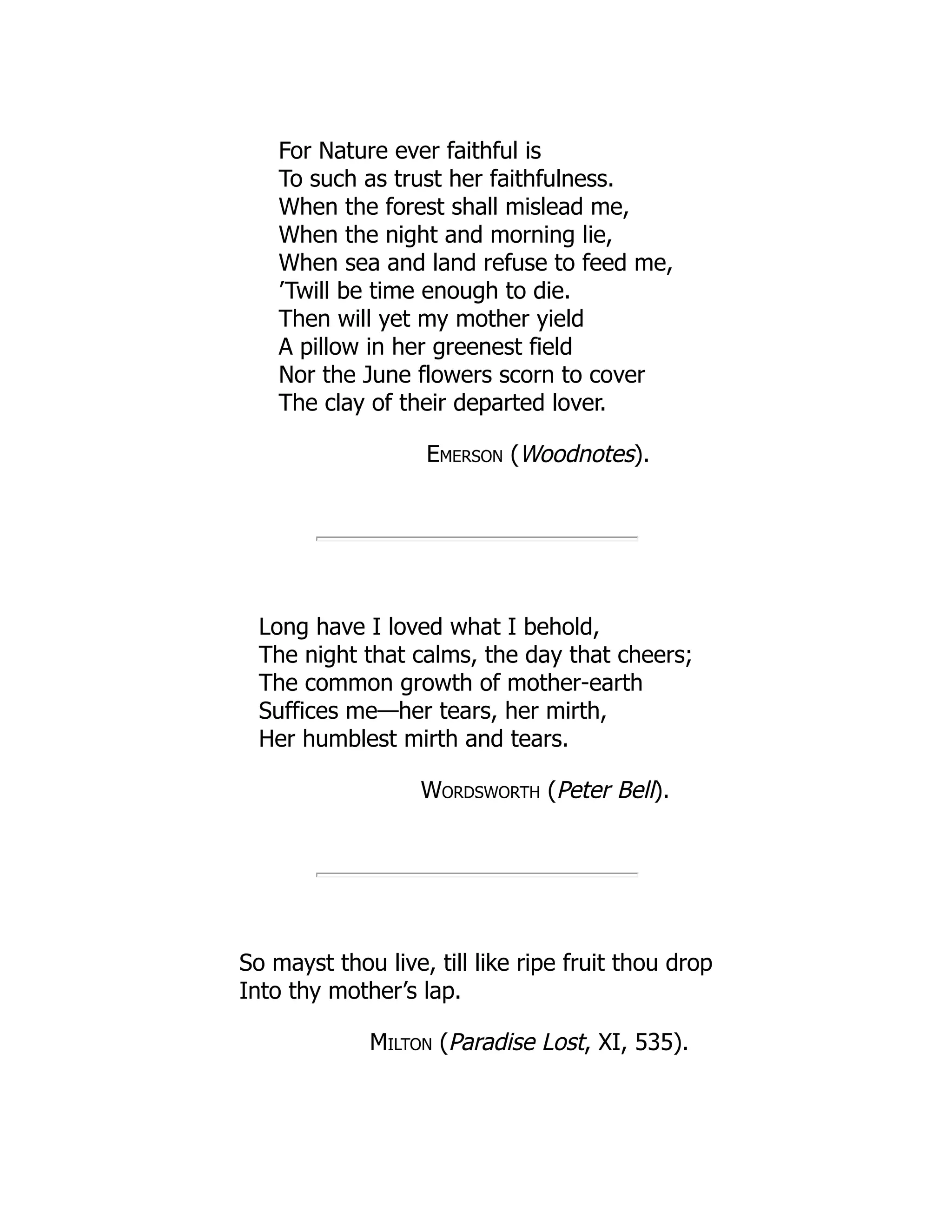 For Nature ever faithful is
To such as trust her faithfulness.
When the forest shall mislead me,
When the night and morning lie,
When sea and land refuse to feed me,
’Twill be time enough to die.
Then will yet my mother yield
A pillow in her greenest field
Nor the June flowers scorn to cover
The clay of their departed lover.
Emerson (Woodnotes).
Long have I loved what I behold,
The night that calms, the day that cheers;
The common growth of mother-earth
Suffices me—her tears, her mirth,
Her humblest mirth and tears.
Wordsworth (Peter Bell).
So mayst thou live, till like ripe fruit thou drop
Into thy mother’s lap.
Milton (Paradise Lost, XI, 535).
 