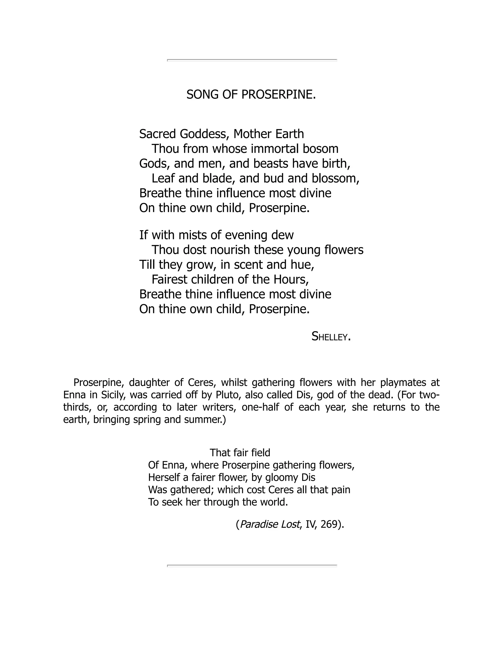 SONG OF PROSERPINE.
Sacred Goddess, Mother Earth
Thou from whose immortal bosom
Gods, and men, and beasts have birth,
Leaf and blade, and bud and blossom,
Breathe thine influence most divine
On thine own child, Proserpine.
If with mists of evening dew
Thou dost nourish these young flowers
Till they grow, in scent and hue,
Fairest children of the Hours,
Breathe thine influence most divine
On thine own child, Proserpine.
Shelley.
Proserpine, daughter of Ceres, whilst gathering flowers with her playmates at
Enna in Sicily, was carried off by Pluto, also called Dis, god of the dead. (For two-
thirds, or, according to later writers, one-half of each year, she returns to the
earth, bringing spring and summer.)
That fair field
Of Enna, where Proserpine gathering flowers,
Herself a fairer flower, by gloomy Dis
Was gathered; which cost Ceres all that pain
To seek her through the world.
(Paradise Lost, IV, 269).
 