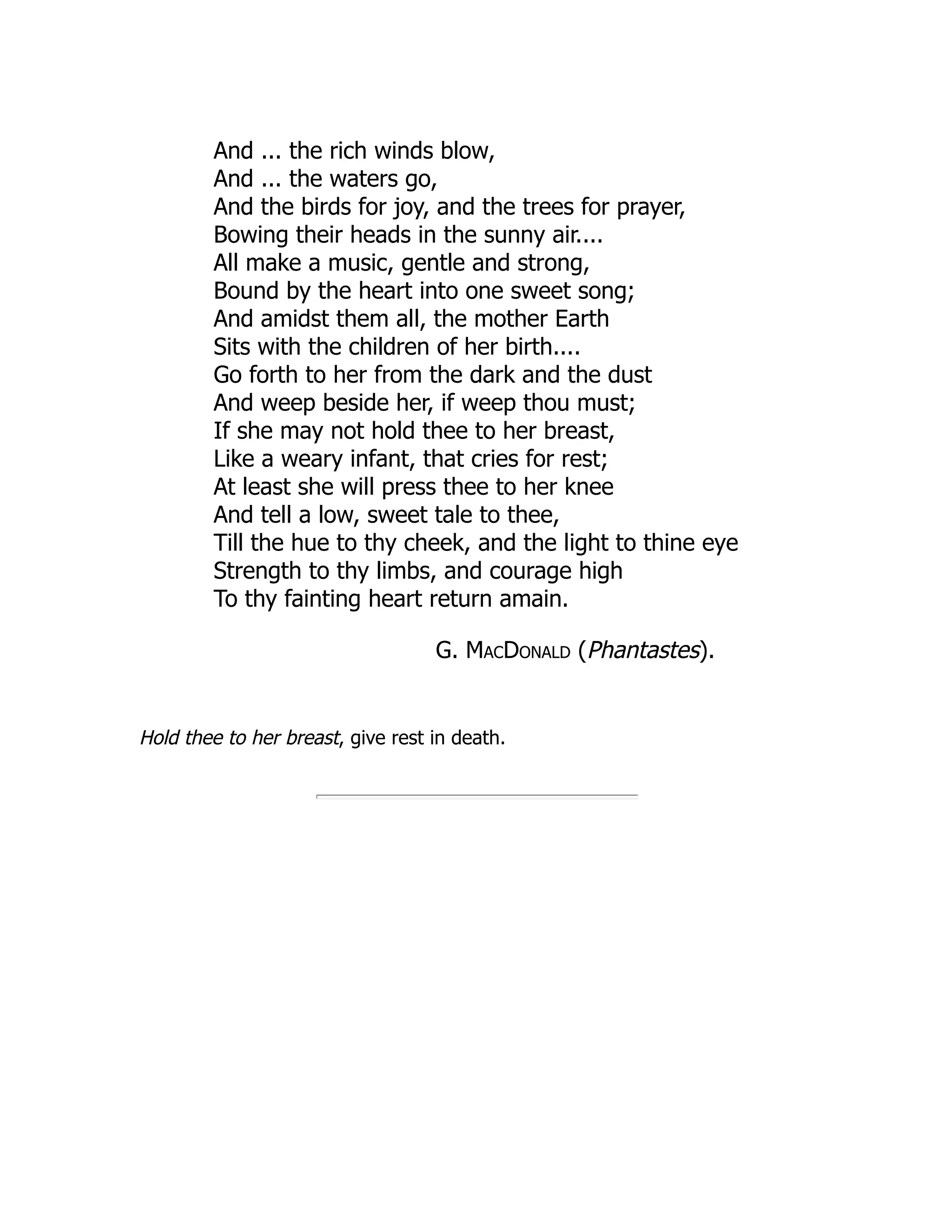 And ... the rich winds blow,
And ... the waters go,
And the birds for joy, and the trees for prayer,
Bowing their heads in the sunny air....
All make a music, gentle and strong,
Bound by the heart into one sweet song;
And amidst them all, the mother Earth
Sits with the children of her birth....
Go forth to her from the dark and the dust
And weep beside her, if weep thou must;
If she may not hold thee to her breast,
Like a weary infant, that cries for rest;
At least she will press thee to her knee
And tell a low, sweet tale to thee,
Till the hue to thy cheek, and the light to thine eye
Strength to thy limbs, and courage high
To thy fainting heart return amain.
G. MacDonald (Phantastes).
Hold thee to her breast, give rest in death.
 
