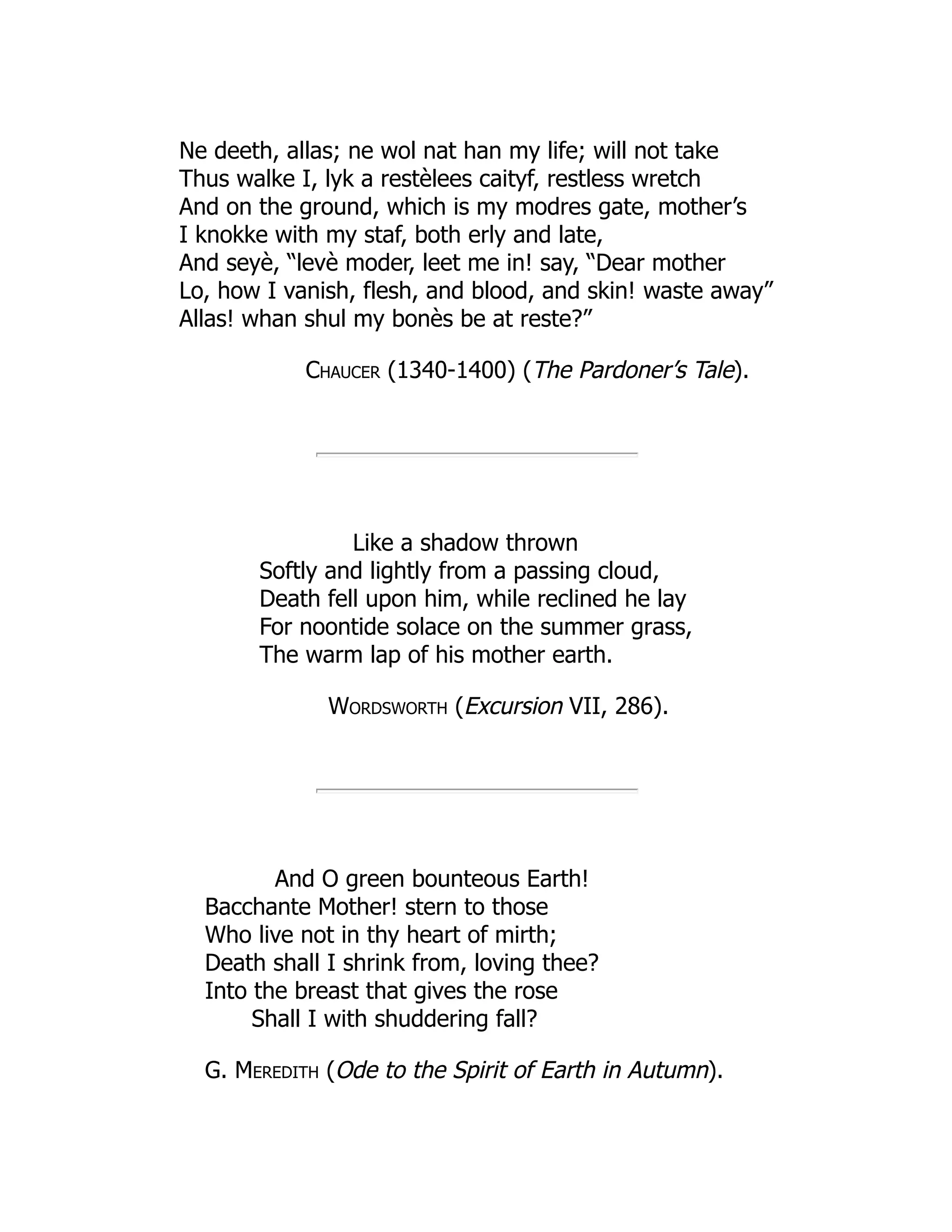 Ne deeth, allas; ne wol nat han my life; will not take
Thus walke I, lyk a restèlees caityf, restless wretch
And on the ground, which is my modres gate, mother’s
I knokke with my staf, both erly and late,
And seyè, “levè moder, leet me in! say, “Dear mother
Lo, how I vanish, flesh, and blood, and skin! waste away”
Allas! whan shul my bonès be at reste?”
Chaucer (1340-1400) (The Pardoner’s Tale).
Like a shadow thrown
Softly and lightly from a passing cloud,
Death fell upon him, while reclined he lay
For noontide solace on the summer grass,
The warm lap of his mother earth.
Wordsworth (Excursion VII, 286).
And O green bounteous Earth!
Bacchante Mother! stern to those
Who live not in thy heart of mirth;
Death shall I shrink from, loving thee?
Into the breast that gives the rose
Shall I with shuddering fall?
G. Meredith (Ode to the Spirit of Earth in Autumn).
 