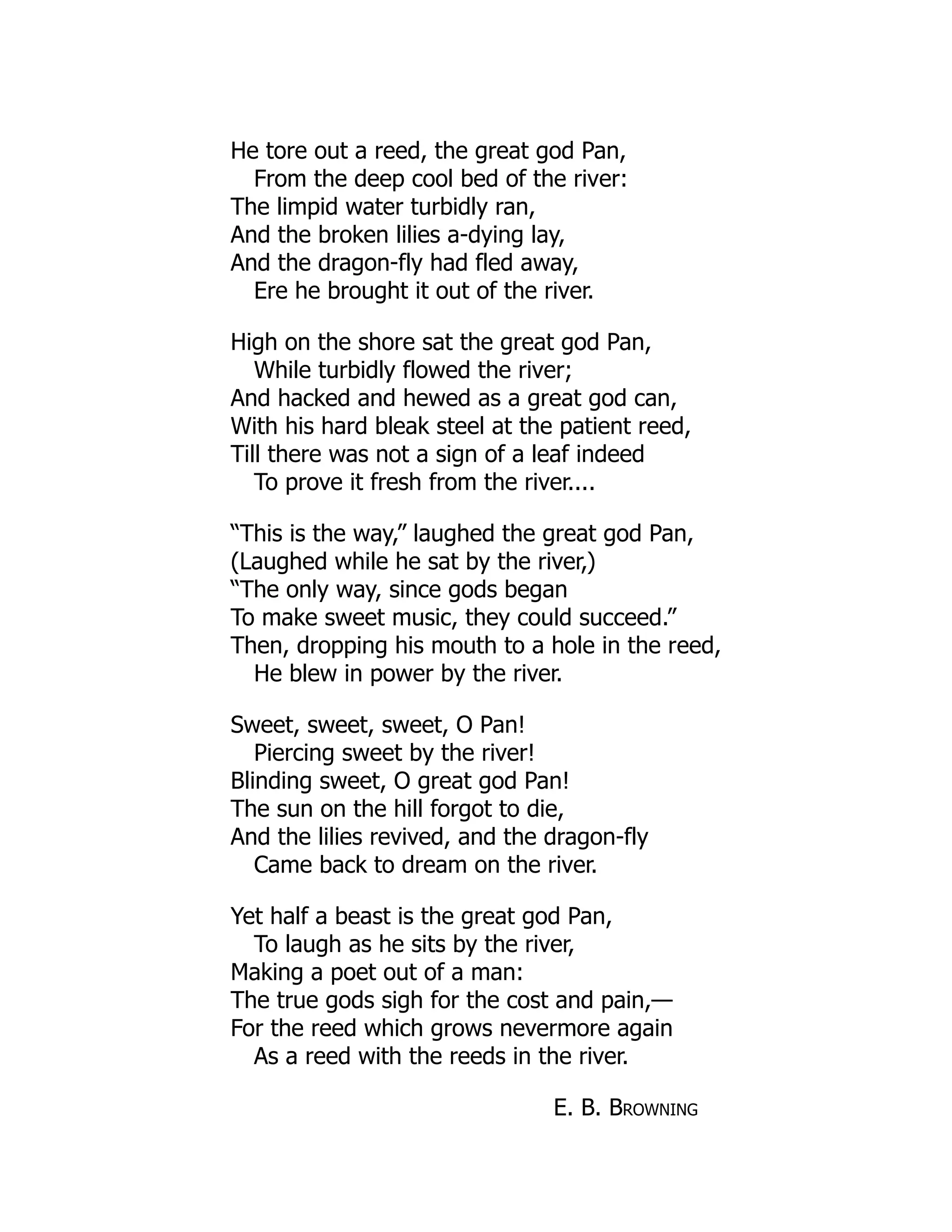 He tore out a reed, the great god Pan,
From the deep cool bed of the river:
The limpid water turbidly ran,
And the broken lilies a-dying lay,
And the dragon-fly had fled away,
Ere he brought it out of the river.
High on the shore sat the great god Pan,
While turbidly flowed the river;
And hacked and hewed as a great god can,
With his hard bleak steel at the patient reed,
Till there was not a sign of a leaf indeed
To prove it fresh from the river....
“This is the way,” laughed the great god Pan,
(Laughed while he sat by the river,)
“The only way, since gods began
To make sweet music, they could succeed.”
Then, dropping his mouth to a hole in the reed,
He blew in power by the river.
Sweet, sweet, sweet, O Pan!
Piercing sweet by the river!
Blinding sweet, O great god Pan!
The sun on the hill forgot to die,
And the lilies revived, and the dragon-fly
Came back to dream on the river.
Yet half a beast is the great god Pan,
To laugh as he sits by the river,
Making a poet out of a man:
The true gods sigh for the cost and pain,—
For the reed which grows nevermore again
As a reed with the reeds in the river.
E. B. Browning
 