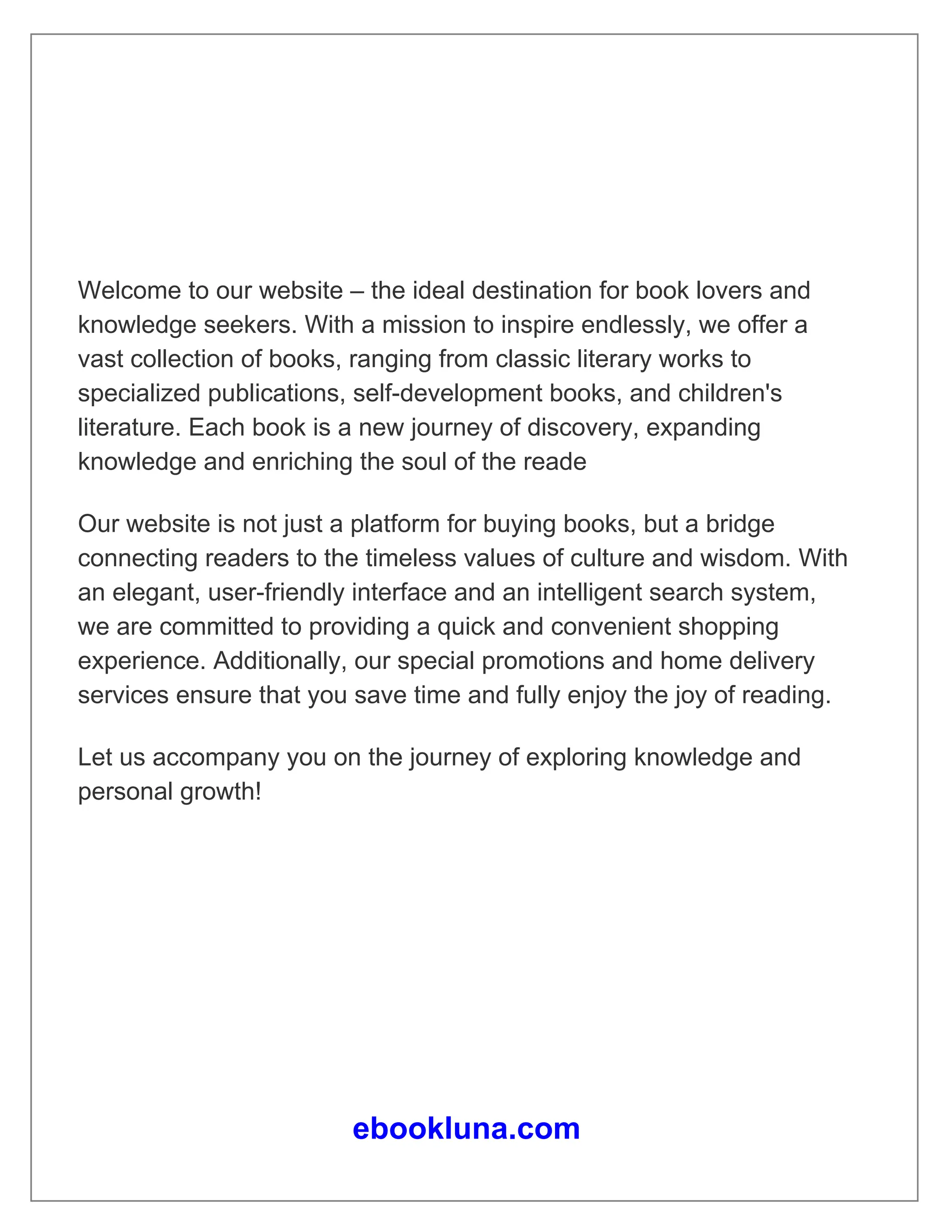 Welcome to our website – the ideal destination for book lovers and
knowledge seekers. With a mission to inspire endlessly, we offer a
vast collection of books, ranging from classic literary works to
specialized publications, self-development books, and children's
literature. Each book is a new journey of discovery, expanding
knowledge and enriching the soul of the reade
Our website is not just a platform for buying books, but a bridge
connecting readers to the timeless values of culture and wisdom. With
an elegant, user-friendly interface and an intelligent search system,
we are committed to providing a quick and convenient shopping
experience. Additionally, our special promotions and home delivery
services ensure that you save time and fully enjoy the joy of reading.
Let us accompany you on the journey of exploring knowledge and
personal growth!
ebookluna.com
 