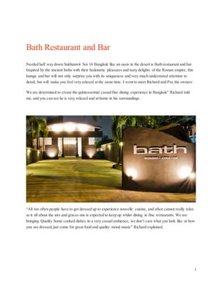 1
Bath Restaurant and Bar
Nestled half way down Sukhumvit Soi 16 Bangkok like an oasis in the desert is Bath restaurant and bar.
Inspired by the ancient baths with their hedonistic pleasures and tasty delights of the Roman empire, this
lounge and bar will not only surprise you with its uniqueness and very much understated attention to
detail, but will make you feel very relaxed at the same time. I went to meet Richard and Pat, the owners:
We are determined to create the quintessential casualfine dining experience in Bangkok” Richard told
me, and you can see he is very relaxed and at home in his surroundings.
“All too often people have to get dressed up to experience nouvelle cuisine, and often cannot really relax
as it all about the airs and graces one is expected to keep up whilst dining in fine restaurants. We are
bringing Quality home cooked dishes in a very casualambience, we don’t care what you look like or how
you are dressed, just come for great food and quality mood music” Richard explained.
 