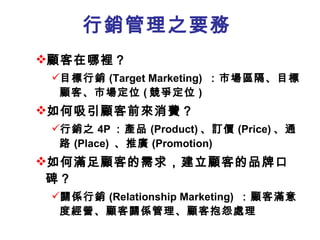 行銷管理之要務 顧客在哪裡？ 目標行銷 (Target Marketing)  ：市場區隔、目標顧客、市場定位 ( 競爭定位 ) 如何吸引顧客前來消費？ 行銷之 4P ：產品 (Product) 、訂價 (Price) 、通路 (Place)  、推廣 (Promotion)  如何滿足顧客的需求 ，建立顧客的品牌口碑 ？ 關係行銷 (Relationship Marketing)  ：顧客滿意度經營、顧客關係管理、顧客抱怨處理 
