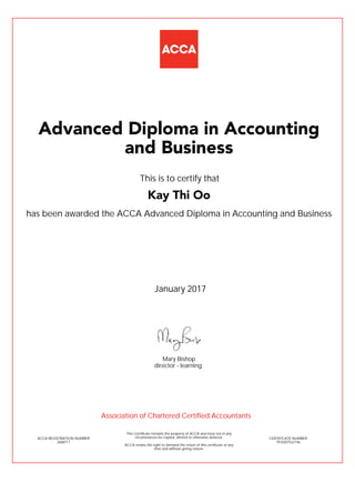 has been awarded the ACCA Advanced Diploma in Accounting and Business
January 2017
ACCA REGISTRATION NUMBER
2608717
Mary Bishop
This Certificate remains the property of ACCA and must not in any
circumstances be copied, altered or otherwise defaced.
ACCA retains the right to demand the return of this certificate at any
time and without giving reason.
director - learning
CERTIFICATE NUMBER
7910207522146
Advanced Diploma in Accounting
and Business
Kay Thi Oo
This is to certify that
Association of Chartered Certified Accountants
 