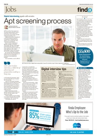 Saturday, November 7, 2015
PAGE 24 www.warwickdailynews.com.au
APPLE and Rio Tinto swear by it.
And given global adoption rates, it
looks like it is set to become a
normal part of job hunting, just like
writing and sending a CV.
Digital interviewing is emerging as
a new technology favoured by
companies to manage their job
search, but it comes with a few
“gotchas” for jobseekers.
Aaron Thomas, Queensland
general manager of Davidson
Technology, has been using digital
interviewing with clients for more
than a year and says the uptake has
been significant, with a large
percentage of clients now pushing
for it to be a mandatory inclusion.
Mr Thomas said while jobseekers
might find the process daunting, for
the first time, it is worthwhile
pursuing, as the benefits are
endless.
“As a candidate, it can be difficult
in articulating the perceived ‘value’
you can bring with your CV alone,”
Mr Thomas said.
“Have you ever been frustrated
knowing you had the skills and could
demonstrate this if you had got in
front of the company? For many, if
they had gotten the opportunity to
talk to their skills and experience, I
have no doubt they would have
gotten the role.”
Digital interviewing includes
tailored questions that not only suit
the role, but also relate to their
culture and values.
“These questions may be equally,
if not more, important than just skills
or experience,” Mr Thomas said.
“Candidates then get an
opportunity to complete the
on-demand interview in their own
time from nearly any device
(including a smart phone or tablet).
They are presented the question and
given time to respond to it when they
feel comfortable.”
So how do you present yourself in
the best possible way?
Mr Thomas said just like a
face-to-face interview, a little bit of
planning and preparation could go a
long way.
Sort out your technology – make
sure your tech is up to scratch and
that you minimise the risk of it
causing you any issue. Make sure
your batteries have enough juice,
you’re framed correctly and in focus,
and that your mic levels are set
properly.
Prepare your space and yourself –
find a clean, quiet, well-lit space.
Don’t get too comfortable, though.
Just because you’re interviewing
from home doesn’t mean you can
drop the dress standard to pyjamas
and Uggs.
Digital interviewing popular with recruiters
BETTER PICTURE: Digital interviewing makes it easier for recruiters to get a clearer impression of applicants.
PHOTO: WAVEBREAKMEDIA LTD
Like a face-to-face
interview, a little bit of
planning and
preparation could go a
long way.
NATHAN WOULFE
RECRUITMENT EDITOR
Apt screening process
IF YOU’RE interviewing digitally,
always treat it like a proper in-
terview – because it is. Queens-
land general manager of Davidson
Technology, Aaron Thomas, had
these tips for digital interviewees,
most of which remain wholly
relevant for traditional, in-person
interviews:
■ Make sure you answer the
questions as if you are speaking
directly to your future employer.
Show personality and look directly
at the camera.
■ If you have notes, that’s fine,
but don’t write a script.
■ It might sound counterintui-
tive, but like in a real interview you
may not get every answer perfect.
If you stumble don’t let nerves get
the best of you, remain calm try
and keep an even pace in your
delivery.
■ Speak clearly and as suc-
cinctly as possible when answer-
ing questions.
■ Use positive body language.
Smile genuinely and maintain ‘eye
contact’ – you’re talking to a
person not a computer. Most
Digital Interviewing systems let
you look at yourself while you
answer a question. This can be
distracting and most allow you to
turn it off.
■ 38% of all communication is
conveyed through tone of voice,
so ensure you are engaging the
audience and avoid things such
as speaking in a monotone. A
positive tone will accentuate your
skills, experience and passion for
what you do.
Digital interview tips ODD SPOT
THINK your stand-up desk
makes you part of the cool
crowd? Think again. Standing
is soooo sitting. All the cool
kids work lying down, or at
least they will be when
Californian company Altwork
starts shipping its new
workstations next year.
Costing more than AU$8000,
and looking like a dentists’
chair from the year 2050, the
creatively named Altwork
Station allows users to move
between four positions as they
pound away at their keyboard
– stand, sit, collaborate and
focus, with the changing
positions believed to be
healthier than maintaining a
static position for long periods.
A cheaper alternative is known
as ‘moving’, something the
human body is surprisingly
good at.
Total employment
for electricians,
forecast to 2019
(source:
Department of
Employment)
155,600
THE hospitality sector is in the midst
of a chronic labour shortage that will
impact productivity and growth if not
addressed, according to peak
industry association Restaurant &
Catering Australia (R&CA).
An additional 123,000 workers will
be required in the tourism and
hospitality sector by 2020 according
to the Australian Tourism Labour
Force Report released by Deloitte
Access Economics earlier this week.
The report highlights almost half of
the shortfall demand will be for skilled
workers, including chefs and
managers.
R&CA CEO John Hart said the
report is a sobering reminder of one
of the greatest challenges facing the
sector.
“Skills shortages slow productivity
and dampen growth prospects,” he
said.
In brief
■■■▼
Jobs
ONE LOCAL TO ANOTHERFIND A JOB | TRAINING & TUITION
finda Employee
Who’s Up to the Job
If you want to reach an exclusive audience of job seekers,
contact your media sales representative today.
Phone: 1300 136 181 | Email: classiﬁeds@apn.com.au
Source: Nielsen Market Intelligence April 2015; Employment ad network
of ﬁnda’s audiencedon’t use the otherleading job portal!
85%
The figures don’t lie:
 