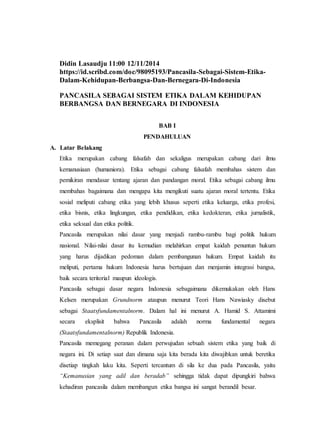 Didin Lasaudju 11:00 12/11/2014
https://id.scribd.com/doc/98095193/Pancasila-Sebagai-Sistem-Etika-
Dalam-Kehidupan-Berbangsa-Dan-Bernegara-Di-Indonesia
PANCASILA SEBAGAI SISTEM ETIKA DALAM KEHIDUPAN
BERBANGSA DAN BERNEGARA DI INDONESIA
BAB I
PENDAHULUAN
A. Latar Belakang
Etika merupakan cabang falsafah dan sekaligus merupakan cabang dari ilmu
kemanusiaan (humaniora). Etika sebagai cabang falsafah membahas sistem dan
pemikiran mendasar tentang ajaran dan pandangan moral. Etika sebagai cabang ilmu
membahas bagaimana dan mengapa kita mengikuti suatu ajaran moral tertentu. Etika
sosial meliputi cabang etika yang lebih khusus seperti etika keluarga, etika profesi,
etika bisnis, etika lingkungan, etika pendidikan, etika kedokteran, etika jurnalistik,
etika seksual dan etika politik.
Pancasila merupakan nilai dasar yang menjadi rambu-rambu bagi politik hukum
nasional. Nilai-nilai dasar itu kemudian melahirkan empat kaidah penuntun hukum
yang harus dijadikan pedoman dalam pembangunan hukum. Empat kaidah itu
meliputi, pertama hukum Indonesia harus bertujuan dan menjamin integrasi bangsa,
baik secara teritorial maupun ideologis.
Pancasila sebagai dasar negara Indonesia sebagaimana dikemukakan oleh Hans
Kelsen merupakan Grundnorm ataupun menurut Teori Hans Nawiasky disebut
sebagai Staatsfundamentalnorm. Dalam hal ini menurut A. Hamid S. Attamimi
secara eksplisit bahwa Pancasila adalah norma fundamental negara
(Staatsfundamentalnorm) Republik Indonesia.
Pancasila memegang peranan dalam perwujudan sebuah sistem etika yang baik di
negara ini. Di setiap saat dan dimana saja kita berada kita diwajibkan untuk beretika
disetiap tingkah laku kita. Seperti tercantum di sila ke dua pada Pancasila, yaitu
“Kemanusian yang adil dan beradab” sehingga tidak dapat dipungkiri bahwa
kehadiran pancasila dalam membangun etika bangsa ini sangat berandil besar.
 