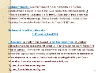 Maternity Benefits-Maternity Benefit Act Is Applicable To Notified
Establishments Though In Rare Cases Also Include Unorganised Sectors. A
Women Employee Is Entitled To 90 Days(3 Months) Of Paid Leave On
Delivery Or On Miscarriage. Similar Benefits, Including Hospitalization
Facilities Are Available Under The Law As That Of ESIC Act.
Retirement Benefits- 1) Gratuity
2) Provident Fund(PF)
1) Gratuity- A worker who has put in not less than 5 years of work is
entitled for a lump sum payment equal to 15 days wages for every completed
year of service. Every month the employer is expected to contribute the required
money into separate fund to enable this payment on retirement or termination
of employment or in case of illness/accident causing disability or Death.
More than 6 months service- assumed as one full year
5 years, 6 months- means 6 years
5 years, 5 months- means 5 years 11
 