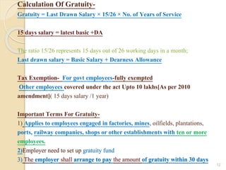 Calculation Of Gratuity-
Gratuity = Last Drawn Salary × 15/26 × No. of Years of Service
15 days salary = latest basic +DA
The ratio 15/26 represents 15 days out of 26 working days in a month;
Last drawn salary = Basic Salary + Dearness Allowance
Tax Exemption- For govt employees-fully exempted
Other employees covered under the act Upto 10 lakhs[As per 2010
amendment]( 15 days salary /1 year)
Important Terms For Gratuity-
1) Applies to employees engaged in factories, mines, oilfields, plantations,
ports, railway companies, shops or other establishments with ten or more
employees.
2)Employer need to set up gratuity fund
3) The employer shall arrange to pay the amount of gratuity within 30 days
12
 