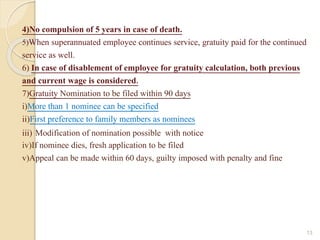 4)No compulsion of 5 years in case of death.
5)When superannuated employee continues service, gratuity paid for the continued
service as well.
6) In case of disablement of employee for gratuity calculation, both previous
and current wage is considered.
7)Gratuity Nomination to be filed within 90 days
i)More than 1 nominee can be specified
ii)First preference to family members as nominees
iii) Modification of nomination possible with notice
iv)If nominee dies, fresh application to be filed
v)Appeal can be made within 60 days, guilty imposed with penalty and fine
13
 