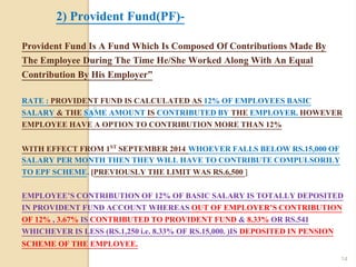 Provident Fund Is A Fund Which Is Composed Of Contributions Made By
The Employee During The Time He/She Worked Along With An Equal
Contribution By His Employer”
RATE : PROVIDENT FUND IS CALCULATED AS 12% OF EMPLOYEES BASIC
SALARY & THE SAME AMOUNT IS CONTRIBUTED BY THE EMPLOYER. HOWEVER
EMPLOYEE HAVE A OPTION TO CONTRIBUTION MORE THAN 12%
WITH EFFECT FROM 1ST SEPTEMBER 2014 WHOEVER FALLS BELOW RS.15,000 OF
SALARY PER MONTH THEN THEY WILL HAVE TO CONTRIBUTE COMPULSORILY
TO EPF SCHEME. [PREVIOUSLY THE LIMIT WAS RS.6,500 ]
EMPLOYEE’S CONTRIBUTION OF 12% OF BASIC SALARY IS TOTALLY DEPOSITED
IN PROVIDENT FUND ACCOUNT WHEREAS OUT OF EMPLOYER’S CONTRIBUTION
OF 12% , 3.67% IS CONTRIBUTED TO PROVIDENT FUND & 8.33% OR RS.541
WHICHEVER IS LESS (RS.1,250 i.e. 8.33% OF RS.15,000. )IS DEPOSITED IN PENSION
SCHEME OF THE EMPLOYEE.
2) Provident Fund(PF)-
14
 