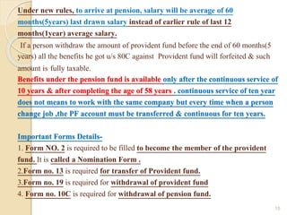 Under new rules, to arrive at pension, salary will be average of 60
months(5years) last drawn salary instead of earlier rule of last 12
months(1year) average salary.
If a person withdraw the amount of provident fund before the end of 60 months(5
years) all the benefits he got u/s 80C against Provident fund will forfeited & such
amount is fully taxable.
Benefits under the pension fund is available only after the continuous service of
10 years & after completing the age of 58 years . continuous service of ten year
does not means to work with the same company but every time when a person
change job ,the PF account must be transferred & continuous for ten years.
Important Forms Details-
1. Form NO. 2 is required to be filled to become the member of the provident
fund. It is called a Nomination Form .
2.Form no. 13 is required for transfer of Provident fund.
3.Form no. 19 is required for withdrawal of provident fund
4. Form no. 10C is required for withdrawal of pension fund.
15
 