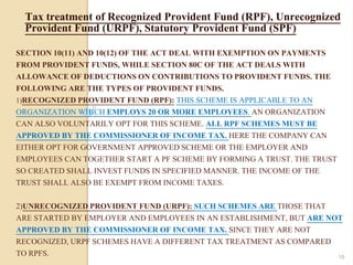 SECTION 10(11) AND 10(12) OF THE ACT DEAL WITH EXEMPTION ON PAYMENTS
FROM PROVIDENT FUNDS, WHILE SECTION 80C OF THE ACT DEALS WITH
ALLOWANCE OF DEDUCTIONS ON CONTRIBUTIONS TO PROVIDENT FUNDS. THE
FOLLOWING ARE THE TYPES OF PROVIDENT FUNDS.
1)RECOGNIZED PROVIDENT FUND (RPF): THIS SCHEME IS APPLICABLE TO AN
ORGANIZATION WHICH EMPLOYS 20 OR MORE EMPLOYEES. AN ORGANIZATION
CAN ALSO VOLUNTARILY OPT FOR THIS SCHEME. ALL RPF SCHEMES MUST BE
APPROVED BY THE COMMISSIONER OF INCOME TAX. HERE THE COMPANY CAN
EITHER OPT FOR GOVERNMENT APPROVED SCHEME OR THE EMPLOYER AND
EMPLOYEES CAN TOGETHER START A PF SCHEME BY FORMING A TRUST. THE TRUST
SO CREATED SHALL INVEST FUNDS IN SPECIFIED MANNER. THE INCOME OF THE
TRUST SHALL ALSO BE EXEMPT FROM INCOME TAXES.
2)UNRECOGNIZED PROVIDENT FUND (URPF): SUCH SCHEMES ARE THOSE THAT
ARE STARTED BY EMPLOYER AND EMPLOYEES IN AN ESTABLISHMENT, BUT ARE NOT
APPROVED BY THE COMMISSIONER OF INCOME TAX. SINCE THEY ARE NOT
RECOGNIZED, URPF SCHEMES HAVE A DIFFERENT TAX TREATMENT AS COMPARED
TO RPFS.
Tax treatment of Recognized Provident Fund (RPF), Unrecognized
Provident Fund (URPF), Statutory Provident Fund (SPF)
16
 