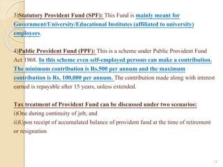 3)Statutory Provident Fund (SPF): This Fund is mainly meant for
Government/University/Educational Institutes (affiliated to university)
employees.
4)Public Provident Fund (PPF): This is a scheme under Public Provident Fund
Act 1968. In this scheme even self-employed persons can make a contribution.
The minimum contribution is Rs.500 per annum and the maximum
contribution is Rs. 100,000 per annum. The contribution made along with interest
earned is repayable after 15 years, unless extended.
Tax treatment of Provident Fund can be discussed under two scenarios:
i)One during continuity of job, and
ii)Upon receipt of accumulated balance of provident fund at the time of retirement
or resignation
17
 
