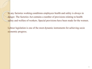 In any factories working conditions employees health and safety is always in
danger. The factories Act contains a number of provisions relating to health
safety and welfare of workers. Special provisions have been made for the women.
Labour legislation is one of the most dynamic instruments for achieving socio
economic progress.
6
 