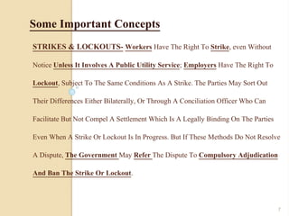STRIKES & LOCKOUTS- Workers Have The Right To Strike, even Without
Notice Unless It Involves A Public Utility Service; Employers Have The Right To
Lockout, Subject To The Same Conditions As A Strike. The Parties May Sort Out
Their Differences Either Bilaterally, Or Through A Conciliation Officer Who Can
Facilitate But Not Compel A Settlement Which Is A Legally Binding On The Parties
Even When A Strike Or Lockout Is In Progress. But If These Methods Do Not Resolve
A Dispute, The Government May Refer The Dispute To Compulsory Adjudication
And Ban The Strike Or Lockout.
Some Important Concepts
7
 