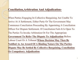 Conciliation,Arbitration And Adjudication-
When Parties Engaging In Collective Bargaining Are Unable To
Arrive At A Settlement, Either Party Or The Government May
Commence Conciliation Proceeding By Appointing A Conciliation
Officer For Dispute Settlement. If Conciliation Fails It Is Open To
The Parties To Invoke Arbitration Or For The Appropriate
Government To Refer The Dispute To Adjudication Before
Labour Court Or A Tribunal Whose Decision May Then Be
Notified As An Award Of A Binding Nature On The Parties.
Dispute May Be Settled By Collective Bargaining, Conciliation
Or Compulsory Adjudication.
8
 