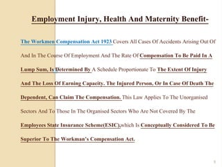 The Workmen Compensation Act 1923 Covers All Cases Of Accidents Arising Out Of
And In The Course Of Employment And The Rate Of Compensation To Be Paid In A
Lump Sum, Is Determined By A Schedule Proportionate To The Extent Of Injury
And The Loss Of Earning Capacity. The Injured Person, Or In Case Of Death The
Dependent, Can Claim The Compensation. This Law Applies To The Unorganised
Sectors And To Those In The Organised Sectors Who Are Not Covered By The
Employees State Insurance Scheme(ESIC),which Is Conceptually Considered To Be
Superior To The Workman’s Compensation Act.
Employment Injury, Health And Maternity Benefit-
9
 